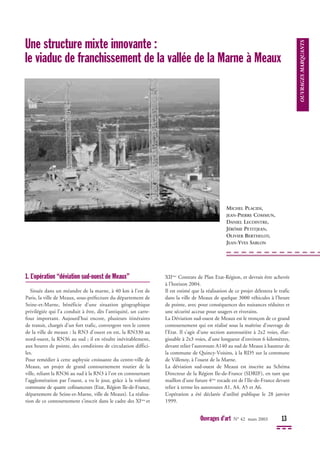 Ouvrages d’art N° 42 mars 2003 13
1. L’opération “déviation sud-ouest de Meaux”
Située dans un méandre de la marne, à 40 km à l’est de
Paris, la ville de Meaux, sous-préfecture du département de
Seine-et-Marne, bénéficie d’une situation géographique
privilégiée qui l’a conduit à être, dès l’antiquité, un carre-
four important. Aujourd’hui encore, plusieurs itinéraires
de transit, chargés d’un fort trafic, convergent vers le centre
de la ville de meaux : la RN3 d’ouest en est, la RN330 au
nord-ouest, la RN36 au sud ; il en résulte inévitablement,
aux heures de pointe, des conditions de circulation diffici-
les.
Pour remédier à cette asphyxie croissante du centre-ville de
Meaux, un projet de grand contournement routier de la
ville, reliant la RN36 au sud à la RN3 à l’est en contournant
l’agglomération par l’ouest, a vu le jour, grâce à la volonté
commune de quatre cofinanceurs (Etat, Région Ile-de-France,
département de Seine-et-Marne, ville de Meaux). La réalisa-
tion de ce contournement s’inscrit dans le cadre des XIème
et
XIIème
Contrats de Plan Etat-Région, et devrait être achevée
à l’horizon 2004.
Il est estimé que la réalisation de ce projet délestera le trafic
dans la ville de Meaux de quelque 3000 véhicules à l’heure
de pointe, avec pour conséquences des nuisances réduites et
une sécurité accrue pour usagers et riverains.
La Déviation sud-ouest de Meaux est le tronçon de ce grand
contournement qui est réalisé sous la maîtrise d’ouvrage de
l’Etat. Il s’agit d’une section autoroutière à 2x2 voies, élar-
gissable à 2x3 voies, d’une longueur d’environ 6 kilomètres,
devant relier l’autoroute A140 au sud de Meaux à hauteur de
la commune de Quincy-Voisins, à la RD5 sur la commune
de Villenoy, à l’ouest de la Marne.
La déviation sud-ouest de Meaux est inscrite au Schéma
Directeur de la Région Ile-de-France (SDRIF), en tant que
maillon d’une future 4ème
rocade est de l’Ile-de-France devant
relier à terme les autoroutes A1, A4, A5 et A6.
L’opération a été déclarée d’utilité publique le 28 janvier
1999.
OUVRAGES
MARQUANTS
Une structure mixte innovante :
le viaduc de franchissement de la vallée de la Marne à Meaux
MICHEL PLACIDI,
JEAN-PIERRE COMMUN,
DANIEL LECOINTRE,
JÉRÔME PETITJEAN,
OLIVIER BERTHELOT,
JEAN-YVES SABLON
 