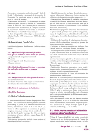 Le viaduc de franchissement de la Marne à Meaux
Ouvrages d’art N° 42 mars 2003 15
d'un projet et son exécution conformément au 2ème
alinéa de
l’article 99. L’intégration à la démarche de la promotion de
l’innovation s’est traduite par la prise en compte de celle-ci
parmi les critères de jugement.
Il était en outre précisé que la DDE devait assurer la maîtrise
d’œuvre du projet ainsi que la direction de l’exécution des
travaux (le Setra et la DREIF l’assistant pour le contrôle des
études d’exécution et de méthodes, le LREP pour le contrôle
de la qualité des matériaux mis en œuvre), la consultation
débouchant sur un marché de travaux classique.
Le choix de la procédure a été acté par la décision ministé-
rielle du 17 juillet 1998 qui a approuvé l’EPOA du viaduc
de Meaux.
3.2. Les critères de l’appel d’offres
Les critères de jugement des offres dans l’ordre décroissant
étaient :
3.2.1. Qualité technique de l’ouvrage terminé
(sans que ces critères ne soient classés par priorité)
. Adéquation avec le programme fonctionnel
. Durabilité
. Sécurité apportée par le dimensionnement
. Caractère innovant
3.2.2. Qualité esthétique de l’ouvrage et respect du
site sur le plan architectural et paysager
3.2.3. Prix
3.2.4. Dispositions d’exécution propres à assurer :
. La qualité de réalisation
. La sécurité des ouvriers et des usagers des voies franchies
. La réduction des atteintes à l’environnement
3.2.5. Coût de maintenance et d’utilisation
3.2.6. Délai d’exécution
3.3. Mode d’évaluation des critères
Le critère éliminatoire était le respect du programme fonc-
tionnel. Celui-ci définissait les données générales que sont le
profil en long, les gabarits, et les différentes contraintes du site
(réseaux, exploitation des canaux et de la voie SNCF, …).
Toutes les offres respectaient les contraintes à quelques
exceptions mineures, et corrigées dans la seconde offre.
Afin d’évaluer la qualité technique des offres, une équipe
constituée par le Setra et la DREIF a analysé chaque offre de
façon très détaillée.
D’une part sur la conception générale, chaque projet a été
examiné en détail sur la pertinence :
• Validité de la conception générale et des méthodes de cons-
truction (élancement, balancement, flexion générale des
tabliers, appuis, fondations profondes, équipements …),
• Analyse critique des méthodes de réalisation pour assurer
la qualité de la réalisation, la sécurité des ouvriers et des usa-
gers des voies franchies en cours de travaux, ainsi que la
réduction des atteintes à l’environnement (accès, méthodes
d’exécution, terrassements),
• Conformité au programme fonctionnel et notamment en
ce qui concerne la géométrie : tracé, profil en long, gabarits,
respect de l’emplacement des culées (dans la bande prévue)
et de l’emprise des remblais d’accès, largeurs fonctionnelles,
etc...,
• Vérification des hypothèses de calcul, puis du dimension-
nement (calcul et dispositions constructives) pendant les
phases de construction et en service.
D’autre part, les détails de conception ont fait l’objet d’un
contrôle minutieux (assemblage, bossage, braconnage, …).
Ce dernier point a été regardé de façon d’autant plus préci-
se que la solution ou son mode de construction est innovant
(des calculs contradictoires ont été menés lorsque cela était
jugé nécessaire).
Une fois la conception générale et le dimensionnement
contrôlés, ont été vérifiés plus en détail les points suivants :
• Plans des appuis et du tablier et notamment conception
des assemblages,
• Validation des dispositions constructives : accès, installa-
tions de chantier, terrassements (emprise) et mise en décharge,
hygiène et sécurité, respect environnemental,
• Validation des descentes de charge puis vérification du
dimensionnement des fondations,
• Validation de l’avant-métré ainsi que des éléments essentiels
du CCTP, du planning d’exécution et du contenu des prix.
Pour noter la qualité esthétique des projets, un architecte et
un paysagiste ont utilisé les planches qui étaient demandées
dans l’offre comportant des rendus architecturaux ainsi que
des insertions dans le paysage sur les photos fournies dans le
DCE. De plus les architectes de chaque projet devaient
remettre un mémoire pour expliciter leur choix et les raisons
qui les avaient conduits à choisir les différents aspects archi-
tecturaux de l’ouvrage.
Enfin, pour estimer le critère prix, qui n’arrivait ici qu’en
troisième position, la DDE a dû vérifier les avant-métrés
fournis dans les offres et éventuellement intégrer les quanti-
tés à ajouter suite à l’analyse technique (ajout de pré-
contrainte, de ferraillage, …) ou les oublis.
4. La solution proposée : une structure mixte en béton
précontraint à âmes “plano-tubulaires”
A l'issue de l'examen détaillé des huit projets proposés, de
l'audition par le jury des huit entreprises et de l'analyse des
réponses aux questions posées, la solution retenue a été celle
 