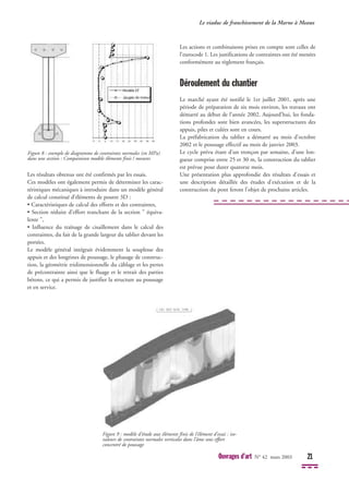 Les résultats obtenus ont été confirmés par les essais.
Ces modèles ont également permis de déterminer les carac-
téristiques mécaniques à introduire dans un modèle général
de calcul constitué d’éléments de poutre 3D :
• Caractéristiques de calcul des efforts et des contraintes,
• Section réduite d’effort tranchant de la section " équiva-
lente ",
• Influence du traînage de cisaillement dans le calcul des
contraintes, du fait de la grande largeur du tablier devant les
portées.
Le modèle général intégrait évidemment la souplesse des
appuis et des longrines de poussage, le phasage de construc-
tion, la géométrie tridimensionnelle du câblage et les pertes
de précontrainte ainsi que le fluage et le retrait des parties
bétons, ce qui a permis de justifier la structure au poussage
et en service.
Les actions et combinaisons prises en compte sont celles de
l’eurocode 1. Les justifications de contraintes ont été menées
conformément au règlement français.
Déroulement du chantier
Le marché ayant été notifié le 1er juillet 2001, après une
période de préparation de six mois environ, les travaux ont
démarré au début de l’année 2002. Aujourd’hui, les fonda-
tions profondes sont bien avancées, les superstructures des
appuis, piles et culées sont en cours.
La préfabrication du tablier a démarré au mois d'octobre
2002 et le poussage effectif au mois de janvier 2003.
Le cycle prévu étant d’un tronçon par semaine, d’une lon-
gueur comprise entre 25 et 30 m, la construction du tablier
est prévue pour durer quatorze mois.
Une présentation plus approfondie des résultats d'essais et
une description détaillée des études d'exécution et de la
construction du pont feront l'objet de prochains articles.
Le viaduc de franchissement de la Marne à Meaux
Ouvrages d’art N° 42 mars 2003 21
Figure 8 : exemple de diagramme de contraintes normales (en MPa)
dans une section : Comparaison modèle éléments finis / mesures
Figure 9 : modèle d’étude aux éléments finis de l’élément d’essai : iso-
valeurs de contraintes normales verticales dans l'âme sous effort
concentré de poussage
 