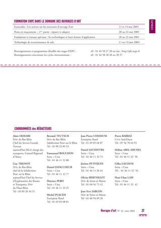 Ouvrages d’art N° 42 mars 2003 27
STAGES
FORMATION ENPC DANS LE DOMAINE DES OUVRAGES D'ART
Eurocodes : Les actions sur les structures d'ouvrage d'art 12 et 13 mai 2003
Ponts en maçonnerie – 2ème
partie : réparer et adapter 20 au 22 mai 2003
Fondations et travaux spéciaux : les technologies et leurs limites d'application 20 au 22 mai 2003
Technologie de reconnaissance de sols 11 au 13 juin 2003
Renseignements et programmes détaillés des stages ENPC : tél : 01 44 58 27 28 ou site : http://pfe.enpc.fr
Renseignements concernant les cycles internationaux : tél : 01 44 58 28 28 ou 28 27.
Alain DEMARE
DDE du Bas-Rhin
Chef du Service Grands
Travaux
aujourd’hui DGA chargé des
transports, Conseil Régional
d’Alsace
Guy TREFFOT
DDE du Bas-Rhin
chef de la Subdivision
Pont sur le Rhin
aujourd’hui Chef du Service
d’Exploitation des Routes
et Transports, DDE
du Haut-Rhin
Tel : 03 89 20 34 51
Bernard TEUTSCH
DDE du Bas-Rhin
Subdivision Pont sur le Rhin
Tel : 03 90 23 84 53
Emmanuel BOUCHON
Setra – Ctoa
Tel : 01 46 11 32 80
Daniel LEFAUCHEUR
Setra – Ctoa
Tel : 01 46 11 32 77
Florence PERO
Setra – Ctoa
Tel : 01 46 11 33 25
Michel PLACIDI
Entreprise Razel
Tel : 01 69 85 68 81
Jean-Pierre COMMUM
Entreprise Razel
Tel : 01 69 85 68 87
Daniel LECOINTRE
Setra – Ctoa
Tel : 01 46 11 32 73
Jérôme PETITJEAN
Setra – Ctoa
Tel : 01 46 11 36 64
Olivier BERTHELOT
DDE de Seine-et-Marne
Tel : 01 60 56 73 12
Jean-Yves SABLON
DDE de Seine-et-Marne
Tel : 01 60 94 09 20
Pierre BARRAS
CETE Sud-Ouest
Tel : 05 56 70 64 93
Hélène ABEL-MICHEL
Setra – Ctoa
Tel : 01 46 11 32 58
Gilles LACOSTE
Setra – Ctoa
Tel : 01 46 11 32 92
Hoai Chau LAM
Setra – Ctoa
Tel : 01 46 11 32 42
COORDONNÉES des RÉDACTEURS
 