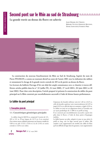 Le tablier du pont principal
1. Conception générale
1.1. Caractéristiques géométriques principales
Le tablier, long de 460,50 m, comprend 3 travées de 121,
205 et 131 m. D’une largeur de 14,75 m, il est constitué
d’un caisson mono-cellulaire présentant une hauteur variable de
9,00 m sur pile (1/23) à 4,50 m à la clé (1/45) en travée
centrale et 3,20 m sur culées.
L’épaisseur du hourdis inférieur varie de 1,40 m à 0,25 m,
celle du hourdis supérieur varie transversalement de 0,29 m
jusqu'à 0,22 m et celle des âmes est constante, et égale à 0,54 m.
Le tablier est situé sur un alignement droit et l’extrados suit
un rayon parabolique de 11 000 m en profil en long.
Il est construit par encorbellements successifs, à partir des
piles dans le fleuve, à l'aide de deux paires d'équipages
mobiles.
La faible hauteur sur piles, adoptée ici pour ne pas relever le
profil en long, crée un léger surcoût pour le tablier. Elle
conduit à une augmentation du nombre des câbles de fléau
qu'il est difficile de loger dans les goussets, à une augmentation
2 Ouvrages d’art N° 42 mars 2003
Second pont sur le Rhin au sud de Strasbourg
La grande travée au-dessus du fleuve est achevée
La construction du nouveau franchissement du Rhin au Sud de Strasbourg, baptisé du nom de
Pierre PFLIMLIN, a connu un tournant décisif au cours de l’année 2001 avec la réalisation des tabliers
et notamment le clavage de la grande travée centrale de 205 m de portée au-dessus du fleuve.
Les lecteurs du bulletin Ouvrage d’Art ont déjà fait ample connaissance avec ce chantier à travers dif-
férents articles publiés dans les n° 32 (juillet 99), 34 (mai 2000), 37 (avril 2001), 38 (juin 2001) et 40
(mai 2002). Pour clore cette description, l’article proposé ici présente la construction du tablier du pont
principal sur le Rhin construit par encorbellements successifs à l’aide de bétons hautes performances.
ALAIN DEMARE, GUY TREFFOT,
BERNARD TEUTSCH, EMMANUEL BOUCHON,
DANIEL LEFAUCHEUR, FLORENCE PERO
OUVRAGES
MARQUANTS
 