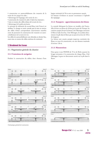• construction en surencorbellement des voussoirs de la
travée de rive jusqu'à la culée ;
• démontage de l'équipage côté travée de rive ;
• construction du voussoir de culée à l’aide d’un étaiement ;
• mise en tension des câbles éclisses de la travée de rive ;
• démontage de la palée provisoire.
Le principe de réalisation du second fléau (côté France) est
similaire. Le clavage en travée centrale puis la mise en tension
des câbles éclisses correspondants interviennent toutefois
avant de poursuivre la construction des voussoirs en suren-
corbellement de la travée de rive.
Les câbles de surencorbellement sont détendus en dernier lieu,
avant mise en tension des câbles extérieurs de continuité.
3. Déroulement des travaux
3.1. Organisation générale du chantier
3.1.1 Contraintes de navigation
Pendant la construction du tablier, deux chenaux d’une
largeur minimale de 50 m sont en permanence assurés.
Les bateaux n’évoluent en aucune circonstance à l’aplomb
des équipages.
3.1.2. Transports - approvisionnements des bétons
La centrale fabriquant les bétons est installée côté France.
Afin d'éviter un détour de 30 km par le pont de l'Europe, les
camions-toupies livrant les bétons côté Allemagne traversent
le Rhin à l'aide d'un bac. Côté Allemagne, ils accèdent direc-
tement à la pile dans le fleuve par un pont de service de 130 m
de longueur.
Les bétons sont ensuite pompés jusqu'aux extrémités des
fléaux en cours de construction, sur une distance maximale
d'environ 130 m.
3.1.3. Manutentions
Deux grues à tour PEINER de 70 m de flèche assurent les
levages nécessaires à la construction de chaque fléau. Côté
Allemagne, la grue est directement ancrée sur la pile dans le
fleuve.
Second pont sur le Rhin au sud de Strasbourg
Ouvrages d’art N° 42 mars 2003 5
Cinématique générale de construction
 