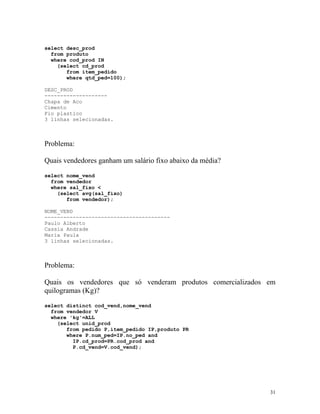 select desc_prod
from produto
where cod_prod IN
(select cd_prod
from item_pedido
where qtd_ped=100);
DESC_PROD
-------------------Chapa de Aco
Cimento
Fio plastico
3 linhas selecionadas.

Problema:
Quais vendedores ganham um salário fixo abaixo da média?
select nome_vend
from vendedor
where sal_fixo <
(select avg(sal_fixo)
from vendedor);
NOME_VEND
---------------------------------------Paulo Alberto
Cassia Andrade
Maria Paula
3 linhas selecionadas.

Problema:
Quais os vendedores que só venderam produtos comercializados em
quilogramas (Kg)?
select distinct cod_vend,nome_vend
from vendedor V
where 'kg'=ALL
(select unid_prod
from pedido P,item_pedido IP,produto PR
where P.num_ped=IP.no_ped and
IP.cd_prod=PR.cod_prod and
P.cd_vend=V.cod_vend);

31

 
