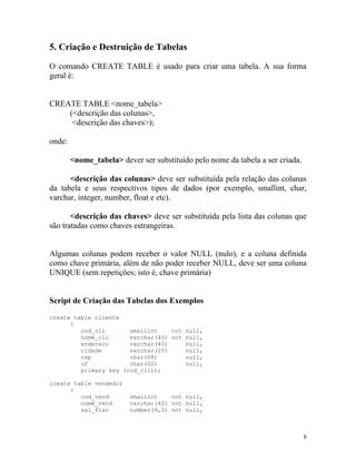 5. Criação e Destruição de Tabelas
O comando CREATE TABLE é usado para criar uma tabela. A sua forma
geral é:

CREATE TABLE <nome_tabela>
(<descrição das colunas>,
<descrição das chaves>);
onde:
<nome_tabela> dever ser substituído pelo nome da tabela a ser criada.
<descrição das colunas> deve ser substituída pela relação das colunas
da tabela e seus respectivos tipos de dados (por exemplo, smallint, char,
varchar, integer, number, float e etc).
<descrição das chaves> deve ser substituída pela lista das colunas que
são tratadas como chaves estrangeiras.

Algumas colunas podem receber o valor NULL (nulo), e a coluna definida
como chave primária, além de não poder receber NULL, deve ser uma coluna
UNIQUE (sem repetições; isto é, chave primária)

Script de Criação das Tabelas dos Exemplos
create table cliente
(
cod_cli
smallint
not null,
nome_cli
varchar(40) not null,
endereco
varchar(40)
null,
cidade
varchar(20)
null,
cep
char(08)
null,
uf
char(02)
null,
primary key (cod_cli));
create table vendedor
(
cod_vend
nome_vend
sal_fixo

smallint
not null,
varchar(40) not null,
number(9,2) not null,

8

 