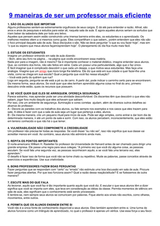 9 maneiras de ser um professor mais eficiente
1. SÃO OS ALUNOS QUE IMPORTAM
Alguns professores sentem-se extremamente orgulhosos de seus cargos. E dá até para entender a razão. Afinal, são
anos e anos de pesquisas e estudos para estar ali, naquela sala de aula. E agora aqueles alunos seriam os sortudos que
iriam beber da sabedoria dele por todo ano letivo.
Aqueles que pensam assim estão construindo uma imensa barreira entre eles, os estudantes e o aprendizado. Os
melhores mestres vêem a si mesmos como guias. Eles compartilham o que sabem,, porém entendem que eles não são
o foco principal daquela sala de aula. Seus discípulos o são. Não se deve perguntar “o que eu vou fazer hoje”, mas sim
“o que eu espero que meus alunos façam/aprendam hoje”. O planejamento do dia fica muito mais fácil.

2. ESTUDE OS ESTUDANTES
Imagine um professor entrando em sala de aula dizendo:
- Bom, abra seu livro na página… na página que vocês encontrarem essa matéria.
Nada pior para a imagem, não é mesmo? Se é importante conhecer o material didático, imagine entender seus alunos.
Que, ao contrário dos livros, não são feitos em série. Cada um possui uma particularidade, algo que o faz único.
É fácil imaginar que é complicado descobrir o que cada um deseja, o que motiva seus estudantes. Mas faça uma
analogia. Imagine que um amigo que mora longe lhe telefona. Ele diz que está em sua cidade e quer fazer-lhe uma
visita, como se chega em sua escola? Qual a pergunta que você faz nessa situação?
- Você está perto do quê/em que rua?
Logo em seguida, pergunta se ele está a pé ou de carro. A partir daí, pode indicar o caminho certo para se encontrarem.
Da mesma forma, seus alunos. Se você quer que eles tenham aprendido alguma coisa no final do ano, primeiro
descubra onde estão, quais os recursos que possuem.

3. SE VOCÊ QUER QUE ELES SE ARRISQUEM, OFEREÇA SEGURANÇA
Parece estranho, mas aprender pode ser uma atividade desconfortável. Os discentes têm que descobrir o que eles não
sabem, jogar fora muito daquilo que eles achavam que sabiam.
Por isso, crie um ambiente de segurança. Iluminação e cores corretas ajudam, além de diversos outros detalhes ao
alcance do professor:
A - Decore as paredes com os trabalhos dos alunos, ou fale sempre nos exemplos e nos casos que eles trazem para
sala. A idéia é fazer com que a sala de aula seja um lugar que pertença a eles, alunos.
B - Da mesma maneira, crie um pequeno ritual para início de aula. Pode ser algo simples, como entrar e dar bom dia de
determinada maneira, ir até um ponto da sala e sorrir. Com isso, os alunos percebem, inconscientemente, que eles estão
em terreno conhecido e que não há o que temer.

4. VULNERABILIDADE NÃO COMPROMETE A CREDIBILIDADE
Um professor não precisa ter todas as respostas. Se você disser “eu não sei”, isso não significa que sua classe vai
acreditar menos em você. Ao contrário, seus alunos irão admirá-lo ainda mais.

5. REPITA OS PONTOS IMPORTANTES
O norte-americano William H. Rastetter foi professor da Universidade de Harvard antes de ser chamado para dirigir uma
grande empresa. Ele passa uma regra para seus colegas: “A primeira vez que você diz alguma coisa, as pessoas
escutam. Se você fala uma segunda vez, as pessoas reconhecem aquilo; e se você fala uma terceira vez, elas
aprendem.”
O desafio é fazer isso de forma que você não se torne chato ou repetitivo. Mude as palavras, passe conceitos através de
exercícios e experiências. Use sua criatividade.

6. BONS PROFESSORES FAZEM BOAS PERGUNTAS
Fazer perguntas que se respondam com “certo” ou “errado” não estimula uma boa discussão em sala de aula. Procure
fazer perguntas abertas. Por que isso funciona assim? Qual a razão dessa reação/atitude? E se fizéssemos de outra
maneira?

7. ESCUTE MAIS DO QUE FALA
Ao lecionar, aquilo que você faz é tão importante quanto aquilo que você diz. E escutar o que seus alunos têm a dizer
significa que você se importa com eles, que leva em consideração as idéias da classe. Permita momentos de silêncio em
sala de aula, eles significam que o conhecimento está sendo processado.
E lembre-se, nem sempre seus alunos se comunicam por palavras. Fique atento aos sinais não escritos, como olhares,
movimentos, entre outros.

8. PERMITA QUE OS ALUNOS ENSINEM ENTRE SI
Você não é a única fonte de conhecimento disponível a seus alunos. Eles também aprendem entre si. Uma turma de
alunos funciona como um triângulo de aprendizado, no qual o professor é apenas um vértice. Use essa força a seu favor.
 