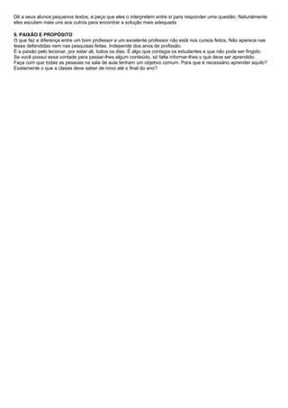 Dê a seus alunos pequenos textos, e peça que eles o interpretem entre si para responder uma questão. Naturalmente
eles escutam mais uns aos outros para encontrar a solução mais adequada.

9. PAIXÃO E PROPÓSITO
O que faz a diferença entre um bom professor e um excelente professor não está nos cursos feitos, Não aparece nas
teses defendidas nem nas pesquisas feitas. Independe dos anos de profissão.
É a paixão pelo lecionar, por estar ali, todos os dias. É algo que contagia os estudantes e que não pode ser fingido.
Se você possui essa vontade para passar-lhes algum conteúdo, só falta informar-lhes o que deve ser aprendido.
Faça com que todas as pessoas na sala de aula tenham um objetivo comum. Para que é necessário aprender aquilo?
Exatamente o que a classe deve saber de novo até o final do ano?
 