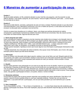 6 Maneiras de aumentar a participação de seus
                  alunos
Cenário 1:
Os alunos estão sentados, em fila, prestando atenção na aula. Você faz uma pergunta, e ela fica ecoando na sala.
Silêncio absoluto. Você repete a pergunta, de outra maneira. Tenta em Inglês e Portunhol, quem sabe… a única reação
foi uma tosse de um aluno.

Cenário 2:
Seus alunos estão falando, animados, participando da aula com toda a vontade. Prestando atenção no que eles dizem,
você tenta descobrir o que o Marcelinho Carioca tem a ver com a matéria de Química, e onde esses dois assuntos se
encaixam na discussão sobre o penteado novo da Soninha.

Você já viu essas duas situações por aí, professor. Agora, uma classe que participe ativamente da matéria,
enriquecendo o aprendizado e tornando seu trabalho mais fácil é difícil de ser encontrada. Elas não nascem prontas,
mas podem ser desenvolvidas. Algumas técnicas para você.

1 - Quem pergunta quer saber
Fazer uma pergunta e esperar a resposta é uma das maneiras mais simples de se conseguir uma interação maior de
seus alunos. Porém, no início pode ser difícil conseguir que alguém participe. Algumas vezes, será necessário sortear
um aluno para responder. Após conseguir a primeira participação, esforce-se para manter o interesse de sua turma:
- Repita e certifique-se. Fale algo como: “então, o que você está dizendo é que…” a seguir, peça para o aluno
desenvolver mais a idéia, se necessário, ou se alguém concorda ou discorda da afirmação.
- Elogie quando necessário. Agradeça ao aluno que trouxer alguma nova informação ou participação interessante à sala
de aula.
- Participe ativamente. Se a discussão não estiver rendendo, dê ao grupo novas informações, use o humor, dê e peça
exemplos práticos daquilo que está sendo estudado.

2 - Informação
Antes de começar uma discussão sobre algum assunto, explique o que vai ser feito e por quê. Ninguém gosta de ficar
em suspense, sem saber o que irá acontecer. Explique a seus alunos que a discussão irá permitir que todos entendam
melhor a matéria, diminuindo o tempo necessário para estudos em casa, por exemplo. Informe também o tempo
disponível para aquela atividade.

3 - Desafie
Poucas coisas garantem mais participação em sua aula do que algo dito em tom de desafio. Inspire-se nos programas
de perguntas e respostas da televisão, faça com que a turma encare dar uma resposta como uma questão de honra.
Tive um professor que começou o ano letivo afirmando que, durante as aulas dele, estaríamos concorrendo a “milhões
em pontos”. E, realmente, de vez em quando ele fazia uma pergunta valendo meio ponto a mais na prova. Foram poucas
vezes, mas garantiu a participação de todos e, de quebra, reduziu o número de faltas.

4 - Denúncias anônimas
Circule folhas de papel onde os alunos possam responder suas questões sem serem identificados. Esta tática é útil
quando o assunto envolve questões éticas ou você quer respostas sintéticas. Também faz com que todos se
manifestem, o que pode estimular a participação, uma vez que todos percebem que você realmente quer a opinião
deles.

5 - Use a imaginação
“Se eu fosse prefeito, eu faria…”, “Se eu fosse um bandeirante, eu…”, e outras frases desse tipo são excelentes para
garantir a participação dos alunos. Para evitar repetições, peça que cada estudante responda algo que ainda não tenha
sido dito.
 