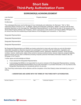 Short Sale
                       Third-Party Authorization Form
                                   BORROWER(S) ACKNOWLEDGMENT
Loan Number:                                               Property Address:
Borrower:
Co-Borrower:

The undersigned Borrower and Co-Borrower (if any) (individually and collectively, the “Borrower,” “Me” or “My”),
authorize(s) Bank of America, N.A., its affiliates, agents and employees (collectively, “BANA”) to discuss with the third
party(ies) described on the next page (the “Designated Representative(s)”) on My behalf the sale of the property at the
above-listed Property Address ( the “Property”), which is secured by a loan owned or serviced by BANA (“Mortgage”), for
an amount less than the outstanding principal balance of the Mortgage (such transaction, a “Short Sale”):

Designated Representative:

Designated Representative:

Designated Representative:

Designated Representative:

My Designated Representative and BANA are hereby authorized to share with each other any and all information
reasonably requested or otherwise required to be exchanged in connection with the solicitation, negotiation and
consummation of the Short Sale, including without limitation names, addresses, telephone numbers, Social Security
numbers, income, credit scores, status of any current or previous workout review, account, balances, program eligibility,
payment activity and any other confidential (including nonpublic personal information) information related to Me, the
Mortgage or the Property.
I further agree and acknowledge as follows:
           I have selected the Designated Representative.
           I acknowledge that BANA is not responsible for any act or omission of the Designated Representative, including
           anything the Designated Representative may do with information it is provided hereunder, or for any failure of the
           Designated Representative to competently perform its services.
This Third-Party Authorization will be effective until the completion of the Short Sale(s) unless terminated by me (us) in
writing.

                I UNDERSTAND AND AGREE WITH THE TERMS OF THIS THIRD-PARTY AUTHORIZATION.



Borrower’s Signature                                Date             Co-Borrower’s Signature                      Date




                                                                                                                         Page 1
 
