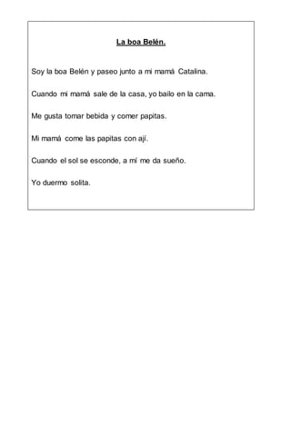 La boa Belén.
Soy la boa Belén y paseo junto a mi mamá Catalina.
Cuando mi mamá sale de la casa, yo bailo en la cama.
Me gusta tomar bebida y comer papitas.
Mi mamá come las papitas con ají.
Cuando el sol se esconde, a mí me da sueño.
Yo duermo solita.