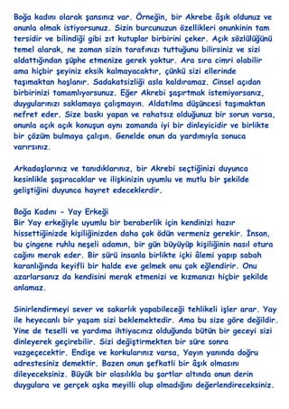 Boğa kadını olarak Ģansınız var. Örneğin, bir Akrebe âĢık oldunuz ve
onunla olmak istiyorsunuz. Sizin burcunuzun özellikleri onunkinin tam
tersidir ve bilindiği gibi zıt kutuplar birbirini çeker. Açık sözlülüğünü
temel alarak, ne zaman sizin tarafınızı tuttuğunu bilirsiniz ve sizi
aldattığından Ģüphe etmenize gerek yoktur. Ara sıra cimri olabilir
ama hiçbir Ģeyiniz eksik kalmayacaktır, çünkü sizi ellerinde
taĢımaktan hoĢlanır. Sadakatsizliği asla kaldıramaz. Cinsel açıdan
birbirinizi tamamlıyorsunuz. Eğer Akrebi ĢaĢırtmak istemiyorsanız,
duygularınızı saklamaya çalıĢmayın. Aldatılma düĢüncesi taĢımaktan
nefret eder. Size baskı yapan ve rahatsız olduğunuz bir sorun varsa,
onunla açık açık konuĢun aynı zamanda iyi bir dinleyicidir ve birlikte
bir çözüm bulmaya çalıĢın. Genelde onun da yardımıyla sonuca
varırsınız.

ArkadaĢlarınız ve tanıdıklarınız, bir Akrebi seçtiğinizi duyunca
kesinlikle ĢaĢıracaklar ve iliĢkinizin uyumlu ve mutlu bir Ģekilde
geliĢtiğini duyunca hayret edeceklerdir.

Boğa Kadını - Yay Erkeği
Bir Yay erkeğiyle uyumlu bir beraberlik için kendinizi hazır
hissettiğinizde kiĢiliğinizden daha çok ödün vermeniz gerekir. Ġnsan,
bu çingene ruhlu neĢeli adamın, bir gün büyüyüp kiĢiliğinin nasıl otura
cağını merak eder. Bir sürü insanla birlikte içki âlemi yapıp sabah
karanlığında keyifli bir halde eve gelmek onu çok eğlendirir. Onu
azarlarsanız da kendisini merak etmenizi ve kızmanızı hiçbir Ģekilde
anlamaz.

Sinirlendirmeyi sever ve sakarlık yapabileceği tehlikeli iĢler arar. Yay
ile heyecanlı bir yaĢam sizi beklemektedir. Ama bu size göre değildir.
Yine de teselli ve yardıma ihtiyacınız olduğunda bütün bir geceyi sizi
dinleyerek geçirebilir. Sizi değiĢtirmekten bir süre sonra
vazgeçecektir. EndiĢe ve korkularınız varsa, Yayın yanında doğru
adrestesiniz demektir. Bazen onun Ģefkatli bir âĢık olmasını
dileyeceksiniz. Büyük bir olasılıkla bu Ģartlar altında onun derin
duygulara ve gerçek aĢka meyilli olup olmadığını değerlendireceksiniz.
 