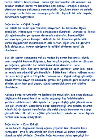 Parayı dikkatli harcayamaz. Bunun için harcamaları ele almanız, en
azından mutfak parası ve kendinize özel parayı, örneğin o içmeye
gitmeden almaya çalıĢmanız gerekecektir. Çocukları sever ve onlarla
iyi anlaĢır ve bu bile onu sevmeye yetebilir. Uyumlu bir aile hayatı,
durulmasını sağlayabilir.

Boğa Kadını - Oğlak Erkeği
Bir erkek bir kadın için "meydan okuyorsa", bu kesinlikle Oğlak
erkeğidir. Neredeyse titizlik derecesinde düĢünceli, utangaç ve ilgisiz
gibi görünmesine yol açacak derecede sabırlıdır. Beraberliğini
korumak için çok az konuĢur. Aslında bu bir korunma yöntemidir.
Çünkü duygularının incinmesinden çok korkar. Eğer ona bir görüĢte
âĢık olduysanız, tekrar görüĢmek istediğini söyleyen taraf siz
olmalısınız.

Sizi bir çapkın sanmasına yol aç madan bu sonun baĢlangıcı olurdu
onun sevgisini kazanabildiyseniz, her koĢulda çaba, sabır ve uğraĢma
ya değecek, güvenilir bir erkek kazandınız demektir. Para
biriktirmeyi bilir, her Ģeye büyük bir özen gösterir. Onun için, sizin
ve kendisinin güvenliği çok önemlidir. Bütün karĢıtlıklara rağmen rahat
bir yuva isteği gibi ortak yönler bulacaksınız. Oğlak erkeği güvenliğe
büyük ihtiyaç duyar ve önünüzde güvenli bir gelecek göre bilmeniz için
elinden gelen her Ģeyi yapar, çünkü sorumluluklarını çok ciddiye
almaktadır.

Aslında biraz kötümserlik ve kaderciliğe meyillidir. Siz onun olumsuz
düĢüncelerini yenebilmesi ve mutlu yaĢamayı keĢfedebilmesine
yardımcı olabilirsiniz. Aile içinde her Ģeyin alıĢtığı gibi gitmesi onun
için çok önemlidir, çocukların biraz disiplinsizliği onu çileden çıkartır.
Ailenin bütün üyeleri tarafından aile reisi olarak tanınmak ve saygı
görmek ister. Bu yüzden eğitim yöntemi biraz sıkıdır ve buna alıĢmak
herkes için kolay olmayabilir.

Boğa Kadını - Kova Erkeği
Bu iki burçta doğanların bakıĢ açıları yaĢamın her alanında karĢı
karĢıyadır, öyle ki aralarında bir iliĢki olması ve bunun yürümesi
olanaksız gibi görünür. Örneğin Boğa kadınının daima gerçekçi bir
 