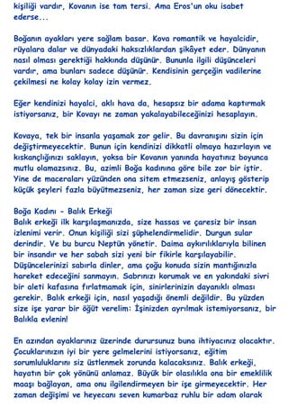 kiĢiliği vardır, Kovanın ise tam tersi. Ama Eros'un oku isabet
ederse...

Boğanın ayakları yere sağlam basar. Kova romantik ve hayalcidir,
rüyalara dalar ve dünyadaki haksızlıklardan Ģikâyet eder. Dünyanın
nasıl olması gerektiği hakkında düĢünür. Bununla ilgili düĢünceleri
vardır, ama bunları sadece düĢünür. Kendisinin gerçeğin vadilerine
çekilmesi ne kolay kolay izin vermez.

Eğer kendinizi hayalci, aklı hava da, hesapsız bir adama kaptırmak
istiyorsanız, bir Kovayı ne zaman yakalayabileceğinizi hesaplayın.

Kovaya, tek bir insanla yaĢamak zor gelir. Bu davranıĢını sizin için
değiĢtirmeyecektir. Bunun için kendinizi dikkatli olmaya hazırlayın ve
kıskançlığınızı saklayın, yoksa bir Kovanın yanında hayatınız boyunca
mutlu olamazsınız. Bu, azimli Boğa kadınına göre bile zor bir iĢtir.
Yine de maceraları yüzünden ona sitem etmezseniz, anlayıĢ gösterip
küçük Ģeyleri fazla büyütmezseniz, her zaman size geri dönecektir.

Boğa Kadını - Balık Erkeği
Balık erkeği ilk karĢılaĢmanızda, size hassas ve çaresiz bir insan
izlenimi verir. Onun kiĢiliği sizi Ģüphelendirmelidir. Durgun sular
derindir. Ve bu burcu Neptün yönetir. Daima aykırılıklarıyla bilinen
bir insandır ve her sabah sizi yeni bir fikirle karĢılayabilir.
DüĢüncelerinizi sabırla dinler, ama çoğu konuda sizin mantığınızla
hareket edeceğini sanmayın. Sabrınızı korumak ve en yakındaki sivri
bir aleti kafasına fırlatmamak için, sinirlerinizin dayanıklı olması
gerekir. Balık erkeği için, nasıl yaĢadığı önemli değildir. Bu yüzden
size iĢe yarar bir öğüt verelim: ĠĢinizden ayrılmak istemiyorsanız, bir
Balıkla evlenin!

En azından ayaklarınız üzerinde durursunuz buna ihtiyacınız olacaktır.
Çocuklarınızın iyi bir yere gelmelerini istiyorsanız, eğitim
sorumluluklarını siz üstlenmek zorunda kalacaksınız. Balık erkeği,
hayatın bir çok yönünü anlamaz. Büyük bir olasılıkla ona bir emeklilik
maaĢı bağlayan, ama onu ilgilendirmeyen bir iĢe girmeyecektir. Her
zaman değiĢimi ve heyecanı seven kumarbaz ruhlu bir adam olarak
 