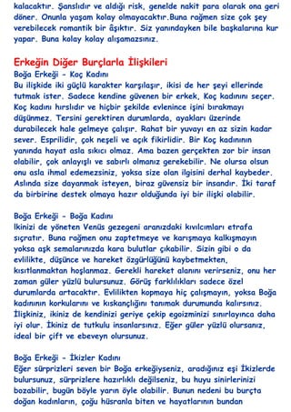 kalacaktır. ġanslıdır ve aldığı risk, genelde nakit para olarak ona geri
döner. Onunla yaĢam kolay olmayacaktır.Buna rağmen size çok Ģey
verebilecek romantik bir âĢıktır. Siz yanındayken bile baĢkalarına kur
yapar. Buna kolay kolay alıĢamazsınız.


Erkeğin Diğer Burçlarla ĠliĢkileri
Boğa Erkeği - Koç Kadını
Bu iliĢkide iki güçlü karakter karĢılaĢır, ikisi de her Ģeyi ellerinde
tutmak ister. Sadece kendine güvenen bir erkek, Koç kadınını seçer.
Koç kadını hırslıdır ve hiçbir Ģekilde evlenince iĢini bırakmayı
düĢünmez. Tersini gerektiren durumlarda, ayakları üzerinde
durabilecek hale gelmeye çalıĢır. Rahat bir yuvayı en az sizin kadar
sever. Esprilidir, çok neĢeli ve açık fikirlidir. Bir Koç kadınının
yanında hayat asla sıkıcı olmaz. Ama bazen gerçekten zor bir insan
olabilir, çok anlayıĢlı ve sabırlı olmanız gerekebilir. Ne olursa olsun
onu asla ihmal edemezsiniz, yoksa size olan ilgisini derhal kaybeder.
Aslında size dayanmak isteyen, biraz güvensiz bir insandır. Ġki taraf
da birbirine destek olmaya hazır olduğunda iyi bir iliĢki olabilir.

Boğa Erkeği - Boğa Kadını
lkinizi de yöneten Venüs gezegeni aranızdaki kıvılcımları etrafa
sıçratır. Buna rağmen onu zaptetmeye ve karıĢmaya kalkıĢmayın
yoksa aĢk semalarınızda kara bulutlar çıkabilir. Sizin gibi o da
evlilikte, düĢünce ve hareket özgürlüğünü kaybetmekten,
kısıtlanmaktan hoĢlanmaz. Gerekli hareket alanını verirseniz, onu her
zaman güler yüzlü bulursunuz. GörüĢ farklılıkları sadece özel
durumlarda artacaktır. Evlilikten kopmaya hiç çalıĢmayın, yoksa Boğa
kadınının korkularını ve kıskançlığını tanımak durumunda kalırsınız.
ĠliĢkiniz, ikiniz de kendinizi geriye çekip egoizminizi sınırlayınca daha
iyi olur. Ġkiniz de tutkulu insanlarsınız. Eğer güler yüzlü olursanız,
ideal bir çift ve ebeveyn olursunuz.

Boğa Erkeği - Ġkizler Kadını
Eğer sürprizleri seven bir Boğa erkeğiyseniz, aradığınız eĢi Ġkizlerde
bulursunuz, sürprizlere hazırlıklı değilseniz, bu huyu sinirlerinizi
bozabilir, bugün böyle yarın öyle olabilir. Bunun nedeni bu burçta
doğan kadınların, çoğu hüsranla biten ve hayatlarının bundan
 