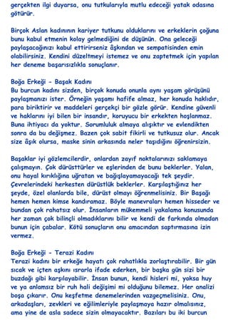 gerçekten ilgi duyarsa, onu tutkularıyla mutlu edeceği yatak odasına
götürür.

Birçok Aslan kadınının kariyer tutkunu olduklarını ve erkeklerin çoğuna
bunu kabul etmenin kolay gelmediğini de düĢünün. Ona geleceği
paylaĢacağınızı kabul ettirirseniz âĢkından ve sempatisinden emin
olabilirsiniz. Kendini düzeltmeyi istemez ve onu zaptetmek için yapılan
her deneme baĢarısızlıkla sonuçlanır.

Boğa Erkeği - BaĢak Kadını
Bu burcun kadını sizden, birçok konuda onunla aynı yaĢam görüĢünü
paylaĢmanızı ister. Örneğin yaĢamı hafife almaz, her konuda haklıdır,
para biriktirir ve maddeleri gerçekçi bir gözle görür. Kendine güvenli
ve haklarını iyi bilen bir insandır, koruyucu bir erkekten hoĢlanmaz.
Buna ihtiyacı da yoktur. Sorumluluk almaya alıĢıktır ve evlendikten
sonra da bu değiĢmez. Bazen çok sabit fikirli ve tutkusuz olur. Ancak
size âĢık olursa, maske sinin arkasında neler taĢıdığını öğrenirsizin.

BaĢaklar iyi gözlemcilerdir, onlardan zayıf noktalarınızı saklamaya
çalıĢmayın. Çok dürüsttürler ve eĢlerinden de bunu beklerler. Yalan,
onu hayal kırıklığına uğratan ve bağıĢlayamayacağı tek Ģeydir.
Çevrelerindeki herkesten dürüstlük beklerler. KarĢılaĢtığınız her
Ģeyde, özel olanlarda bile, dürüst olmayı öğrenmelisiniz. Bir BaĢağı
hemen hemen kimse kandıramaz. Böyle manevraları hemen hisseder ve
bundan çok rahatsız olur. Ġnsanların mükemmeli yakalama konusunda
her zaman çok bilinçli olmadıklarını bilir ve kendi de farkında olmadan
bunun için çabalar. Kötü sonuçların onu amacından saptırmasına izin
vermez.

Boğa Erkeği - Terazi Kadını
Terazi kadını bir erkeğe hayatı çok rahatlıkla zorlaĢtırabilir. Bir gün
sıcak ve içten aĢkını ısrarla ifade ederken, bir baĢka gün sizi bir
buzdağı gibi karĢılayabilir. Ġnsan bunun, kendi hisleri mi, yoksa huy
ve ya anlamsız bir ruh hali değiĢimi mi olduğunu bilemez. Her analizi
boĢa çıkarır. Onu keĢfetme denemelerinden vazgeçmelisiniz. Onu,
arkadaĢları, zevkleri ve eğilimleriyle paylaĢmaya hazır olmalısınız,
ama yine de asla sadece sizin olmayacaktır. Bazıları bu iki burcun
 