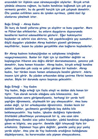 arasındaki bir iliĢkinin uzun süremeyeceğini söylerler. Birçok ortak
yönünüz olmasına rağmen, bu kadını kendinize bağlamak için çok Ģey
vermeniz gerekir, bu da gerekli harçlık için çok çalıĢmak demektir.
Öte yandan evlilikten sonra da iĢinden ayrılmaz, çünkü özel ilgi
alanlarına yönelmek ister.

Boğa Erkeği - Akrep Kadını
Ġki burç da kendi yollarına gitme ye alıĢıktır ve bunu yaparlar. Mars
ve Plüton'dan etkilenirler, bu onların duygularını dıĢavurumda
kendilerini kontrol edemediklerini gösterir. Eğer hakimiyetini
kaybeder ve zehrini size akıtırsa, tek yapabileceğiniz Ģey susmaktır.
Güçlü duyguları yüzünden Akrep kadınları gizemli görünmeye
meyillidirler, bazen bu yüzden gerçeklikle olan bağlarını kaybederler.

Bir Akrep kadınını kıskançlığından ve sahiplenme isteğinden
vazgeçiremezsiniz. Bunlar bir iliĢki için iyi özellikler değildir ve
baĢlangıçtan itibaren ona doğru dürüst davranamazsanız, Ģansınız yok
demektir, bunu hemen hisseder. Akrep kadını, birçok erkeği kendine
çeker, dıĢarıdan çok cazip ve çekici görünen bir kadındır. Akrep
kadını, her türden insanı hemen anlamasıyla kendini gösterir. Adeta
insanın içini görür. Bu yüzden arkasından dolap çevirme fikrini hemen
unutun. Böyle bir durumda aynısı baĢınıza gelecektir.

Boğa Erkeği - Yay Kadını
Yay kadını, Boğa erkeği için fazla ateĢli ve daldan dala konan bir
tiptir. Tam olarak nerede olduğunu asla bilemezsiniz. Son
buluĢmanızdan sonra görüĢmediyseniz, herhangi bir yerde tatil
yaptığını öğrenmeniz, alıĢılmadık bir Ģey olmayacaktır. Ama bunu
ondan değil, iyi bir arkadaĢından öğrenirsiniz. Sizden kesin bir
dakiklik bekler, gecikmeniz gerektiğinde beĢ dakika bile
beklemeyecektir. Yay kadını, iĢkadını dediğimiz tiplerdendir.
Statüsünü yükseltmeye yaramayacak bir iĢ, onu uzun süre
ilgilendirmez. Kendini size yakın hisseder, çünkü kendinize duyduğunuz
güven ve bilginiz, onu ĢaĢırtır. Genelde öğüt isteyeceği tipte bir
erkeksiniz. Diplomasi Yaya göre değildir, genelde yanlıĢ Ģeyi yanlıĢ
yerde söyler. Ama yine de Yay kadınında aradığınızı bulduğunuzu
düĢünüyorsanız, bu kararınızdan asla piĢman olmayacaksınız.
 