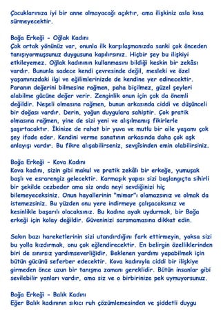 Çocuklarınıza iyi bir anne olmayacağı açıktır, ama iliĢkiniz asla kısa
sürmeyecektir.

Boğa Erkeği - Oğlak Kadını
Çok ortak yönünüz var, onunla ilk karĢılaĢmanızda sanki çok önceden
tanıĢıyormuĢsunuz duygusuna kapılırsınız. Hiçbir Ģey bu iliĢkiyi
etkileyemez. Oğlak kadınının kullanmasını bildiği keskin bir zekâsı
vardır. Bununla sadece kendi çevresinde değil, mesleki ve özel
yaĢamınızdaki ilgi ve eğilimlerinizde de kendine yer edinecektir.
Paranın değerini bilmesine rağmen, paha biçilmez, güzel Ģeyleri
alabilme gücüne değer verir. Zenginlik onun için çok da önemli
değildir. NeĢeli olmasına rağmen, bunun arkasında ciddi ve düĢünceli
bir doğası vardır. Derin, yoğun duygulara sahiptir. Çok pratik
olmasına rağmen, yine de sizi yeni ve alıĢılmamıĢ fikirlerle
ĢaĢırtacaktır. Ġkinize de rahat bir yuva ve mutlu bir aile yaĢamı çok
Ģey ifade eder. Kendini verme sanatının arkasında daha çok aĢk
anlayıĢı vardır. Bu fikre alıĢabilirseniz, sevgîsinden emin olabilirsiniz.

Boğa Erkeği - Kova Kadını
Kova kadını, sizin gibi makul ve pratik zekâlı bir erkeğe, yumuĢak
baĢlı ve esrarengiz gelecektir. KarmaĢık yapısı sizi baĢlangıçta sihirli
bir Ģekilde cezbeder ama siz onda neyi sevdiğinizi hiç
bilemeyeceksiniz. Onun hayallerinin "mimar"ı olamazsınız ve olmak da
istemezsiniz. Bu yüzden onu yere indirmeye çalıĢacaksınız ve
kesinlikle baĢarılı olacaksınız. Bu kadına ayak uydurmak, bir Boğa
erkeği için kolay değildir. Güveninizi sarsmamasına dikkat edin.

Sakın bazı hareketlerinin sizi utandırdığını fark ettirmeyin, yoksa sizi
bu yolla kızdırmak, onu çok eğlendirecektir. En belirgin özelliklerinden
biri de sınırsız yardımseverliğidir. Beklenen yardımı yapabilmek için
bütün gücünü seferber edecektir. Kova kadınıyla ciddi bir iliĢkiye
girmeden önce uzun bir tanıĢma zamanı gereklidir. Bütün insanlar gibi
sevilebilir yanları vardır, ama siz ve o birbirinize pek uymuyorsunuz.

Boğa Erkeği - Balık Kadını
Eğer Balık kadınının sıkıcı ruh çözümlemesinden ve Ģiddetli duygu
 