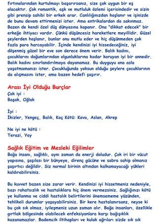 fırtınalarından kurtulmayı baĢarırsanız, size çok uygun bir eĢ
olacaktır. Çok romantik, aĢk ve mutluluk özlemi içerisindedir ve sizin
gibi prensip sahibi bir erkek arar. Canlılığınızdan hoĢlanır ve iĢinizde
de bunu devam ettirmenizi ister. Ama entrikalardan da sakınmaz.
Bazen de kendi özel düĢ dünyasına kapanır. Ona "dikkat edecek" bir
erkeğe ihtiyacı vardır. Çünkü düĢüncesiz hareketlere meyillidir. Güzel
Ģeylerden hoĢlanır, bunlar onu mutlu eder ve hiç düĢünmeden çok
fazla para harcayabilir. Ġçinde kendinizi iyi hissedeceğiniz, iyi
döĢenmiĢ güzel bir eve son derece önem verir. Balık kadını,
çocuklarını doğumlarından olgunluklarına kadar koruyan iyi bir annedir.
Balık kadını sınırlandırılmaya dayanamaz. Bu duyguyu ona asla
yaĢatmamanızı ister. Çocukluğunda yoksun olduğu Ģeylere çocuklarının
da alıĢmasını ister, ama bazen hedefi ĢaĢırır.


Arası Ġyi Olduğu Burçlar
Çok iyi :
BaĢak, Oğlak

Ġyi :
Ġkizler, Yengeç, Balık, Koç Kötü: Kova, Aslan, Akrep

Ne iyi ne kötü :
Terazi, Yay


Sağlık Eğitim ve Mesleki Eğilimler
Boğa insanı, sağlıklı, aynı zaman da enerji doludur. Çok iri bir vücut
yapısına, ĢaĢılası bir bünyeye, direnç gücüne ve sabra sahip olmanız
ĢaĢırtıcı değildir. Siz normal birinin altından kalkamayacağı yükleri
kaldırabilirsiniz.

Bu kuvvet bazen size zarar verir. Kendinizi iyi hissetmeniz nedeniyle,
bazı rahatsızlık ve hastalıklara hiç önem vermezsiniz. Sağlığınızı kötü
ye kullanma ve ciddi hastalık belirtilerini önemsememe yüzünden,
tehlikeli durumlar yaĢayabilirsiniz. Bir kere hastalanırsanz, neyse ki
bu çok sık olmaz, iyileĢmeniz uzun zaman alır. Boğa insanları, özellikle
gırtlak bölgesinde olabilecek enfeksiyonlara karĢı bağıĢıklık
kazanamazlar. Bademcik iltihapları ve kulak ağrıları sizde sık sık
 