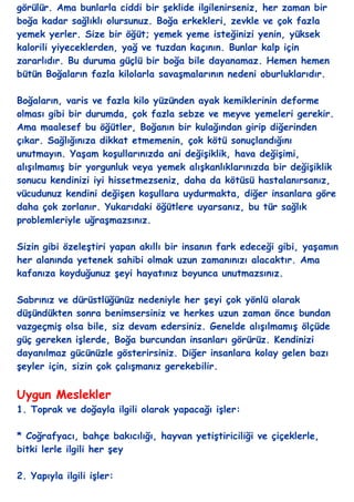 görülür. Ama bunlarla ciddi bir Ģeklide ilgilenirseniz, her zaman bir
boğa kadar sağlıklı olursunuz. Boğa erkekleri, zevkle ve çok fazla
yemek yerler. Size bir öğüt; yemek yeme isteğinizi yenin, yüksek
kalorili yiyeceklerden, yağ ve tuzdan kaçının. Bunlar kalp için
zararlıdır. Bu duruma güçlü bir boğa bile dayanamaz. Hemen hemen
bütün Boğaların fazla kilolarla savaĢmalarının nedeni oburluklarıdır.

Boğaların, varis ve fazla kilo yüzünden ayak kemiklerinin deforme
olması gibi bir durumda, çok fazla sebze ve meyve yemeleri gerekir.
Ama maalesef bu öğütler, Boğanın bir kulağından girip diğerinden
çıkar. Sağlığınıza dikkat etmemenin, çok kötü sonuçlandığını
unutmayın. YaĢam koĢullarınızda ani değiĢiklik, hava değiĢimi,
alıĢılmamıĢ bir yorgunluk veya yemek alıĢkanlıklarınızda bir değiĢiklik
sonucu kendinizi iyi hissetmezseniz, daha da kötüsü hastalanırsanız,
vücudunuz kendini değiĢen koĢullara uydurmakta, diğer insanlara göre
daha çok zorlanır. Yukarıdaki öğütlere uyarsanız, bu tür sağlık
problemleriyle uğraĢmazsınız.

Sizin gibi özeleĢtiri yapan akıllı bir insanın fark edeceği gibi, yaĢamın
her alanında yetenek sahibi olmak uzun zamanınızı alacaktır. Ama
kafanıza koyduğunuz Ģeyi hayatınız boyunca unutmazsınız.

Sabrınız ve dürüstlüğünüz nedeniyle her Ģeyi çok yönlü olarak
düĢündükten sonra benimsersiniz ve herkes uzun zaman önce bundan
vazgeçmiĢ olsa bile, siz devam edersiniz. Genelde alıĢılmamıĢ ölçüde
güç gereken iĢlerde, Boğa burcundan insanları görürüz. Kendinizi
dayanılmaz gücünüzle gösterirsiniz. Diğer insanlara kolay gelen bazı
Ģeyler için, sizin çok çalıĢmanız gerekebilir.


Uygun Meslekler
1. Toprak ve doğayla ilgili olarak yapacağı iĢler:

* Coğrafyacı, bahçe bakıcılığı, hayvan yetiĢtiriciliği ve çiçeklerle,
bitki lerle ilgili her Ģey

2. Yapıyla ilgili iĢler:
 