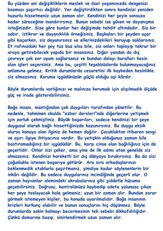 Bu yüzden ani değiĢikliklerin meslek ve özel yaĢamınızda dengenizi
bozması ĢaĢırtıcı değildir. Yer değiĢtirdikten sonra kendinizi yeniden
huzurlu hissetmeniz uzun zaman alır. Kendinizi her Ģeyin sonsuza
kadar süreceğine inandırırsınız. Bunun sebebi ise güven ve dayanıĢma
isteğinizdir. Size göre bunlar her değiĢimde tehdit altındadır. Siz bir
sabır, istikrar ve dayanıklılık örneğisiniz. BaĢkaları bir Ģeyden uçar
gibi kaçarken, siz dayanırsınız ve ellerinizdekileri koruyup saklarsınız.
Et rafınızdaki her Ģey tuz buz olsa bile, siz onları toplayıp tekrar bir
araya getirebilecek yapıda bir insansınız. Diğer yandan da dıĢ
çevreye çok zor uyum sağlarsanız ve bundan dolayı kuralları kesin
olan iĢleri seçersiniz. Ama bu, çeĢitli teĢebbüslerde bulunmayacağınız
anlamına gelmez. Kritik durumlarda cesaretini ilk kaybeden kesinlikle.
siz olmazsınız. Koruma içgüdünüzün güçlü olduğu aĢi kârdır.

Böyle durumlarda varlığınızı ve malınıza korumak için alıĢılmadık ölçüde
güç ve irade gösterebilirsiniz.

Boğa insanı, mantığından çok duygııları tarafından yönetilir. Bu
nedenle, tahminen okulda "ezber dersleri"nde diğerlerine yetiĢmek
için zorluk çekmiĢtiniz. Büyük baĢarıları, sadece kendinizi bir Ģeye
duygusal olarak bağlı hissettiğinizde kazanırsınız. Bu duygu eksik
olursa konuya olan ilginiz de hemen dağılır. Çocukluktan itibaren sevgi
ve aĢırı ilgiye ihtiyacınız vardır. Bu yetiĢkin olduğunuz zaman bile
bastıramadığınız bir içgüdüdür. Bu, karĢı cinse olan bağlılığınız için de
geçerlidir. Onlar sizi çeker, ama yine de ilk adımı atan genelde siz
olmazsınız. Kendinizi hareketli bir dıĢ dünyaya bırakırsınız. Bu da sizi
çoğunlukla istenen baĢarıya götürür. Ara sıra arkadaĢlarınızı
beklenmedik ataklarla ĢaĢırtmanız, Ģimdiye kadar söylenenlerin bir
inkârı değildir. Bu sadece duygularınız incindiğinde geçerli olur. O
zaman hayvanlar alemindeki akrabalarınız gibi Ģiddetle hücuma
geçebilirsiniz. Doğrusu, kontrolünüzü kaybedip adeta yolunuza çıkan
her Ģeye toslayacak hale gelmeniz; uzun bir zaman alır. Bundan zarar
görmek istemeyen kiĢiler, bu konuda uyarılmalıdır. Boğa insanının
krizleri korkunç olabilir ve bunun sonuçlarını hiç düĢünmez. Böyle
durumlarda sakin kalmayı becermesinin tek sebebi dikkafalılığıdır.
Çünkü damarına basıp, sinirlendirmek uzun zaman alır.
 