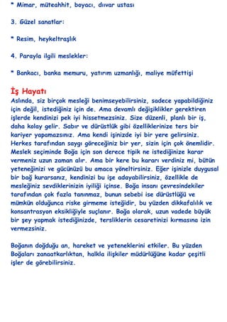 * Mimar, müteahhit, boyacı, dııvar ustası

3. Güzel sanatlar:

* Resim, heykeltraĢlık

4. Parayla ilgili meslekler:

* Bankacı, banka memuru, yatırım uzmanlığı, maliye müfettiĢi


ĠĢ Hayatı
Aslında, siz birçok mesleği benimseyebilirsiniz, sadece yapabildiğiniz
için değil, istediğiniz için de. Ama devamlı değiĢiklikler gerektiren
iĢlerde kendinizi pek iyi hissetmezsiniz. Size düzenli, planlı bir iĢ,
daha kolay gelir. Sabır ve dürüstlük gibi özelliklerinize ters bir
kariyer yapamazsınız. Ama kendi iĢinizde iyi bir yere gelirsiniz.
Herkes tarafından saygı göreceğiniz bir yer, sizin için çok önemlidir.
Meslek seçiminde Boğa için son derece tipik ne istediğinize karar
vermeniz uzun zaman alır. Ama bir kere bu kararı verdiniz mi, bütün
yeteneğinizi ve gücünüzü bu amaca yöneltirsiniz. Eğer iĢinizle duygusal
bir bağ kurarsanız, kendinizi bu iĢe adayabilirsiniz, özellikle de
mesleğiniz sevdiklerinizin iyiliği içinse. Boğa insanı çevresindekiler
tarafından çok fazla tanınmaz, bunun sebebi ise dürüstlüğü ve
mümkün olduğunca riske girmeme isteğidir, bu yüzden dikkafalılık ve
konsantrasyon eksikliğiyle suçlanır. Boğa olarak, uzun vadede büyük
bir Ģey yapmak istediğinizde, tersliklerin cesaretinizi kırmasına izin
vermezsiniz.

Boğanın doğduğu an, hareket ve yeteneklerini etkiler. Bu yüzden
Boğaları zanaatkarlıktan, halkla iliĢkiler müdürlüğüne kadar çeĢitli
iĢler de görebilirsiniz.__
 
