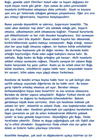 Boğa, genelde sabit fikirlileri temsil eder ve hayatı değiĢmez bir
siyah beyaz resim gibi görür. Aynı zaman da yakın çevresindeki
insanlarla birlikteyken anlaĢmaya daha yatkındır. Siyah ve beyazın
yanı sıra gri tonlarında olduğunu görmeye çalıĢmalısınız. Eğer ara sıra
pes etmeyi öğrenirseniz, hayatınız kolaylaĢacaktır.

Bunun yanında dayanıklılık ve sabrınız, baĢarınızın temelidir. "De
vamlı akan damlalar taĢı deler" ata sözünde olduğu gibi, baĢarılı
olmanız, yükselmenizin anlık olmamasına bağlıdır. Finansal kararlarda
çok dikkatlisinizdir ve her riski önceden hesaplarsınız. Sizi sevmeyen
biri, size cimri bile diyebilir. Bunun sebebi hayatın her döneminde,
biriktirdiklerinizle ayakta kalmayı istemenizdir. Boğa erkeği, manevi
olan her Ģeye bağlı olmasına rağmen, bir kadının bütün entellektüel
yanını ortaya koymasına çok da değer vermez. Bu durumda kadın
erkeğin kayıtsızlığını ifade eden soğuk bakıĢlara maruz kalır. Bu
noktada, Boğa kadını da Boğa erkeğine çok benzer. Akıllı insanlarla
sohbet etmeyi sevmesine rağmen, filozofu oynayan bir adamın Boğa
kadını karĢısında hiç Ģansı yoktur. Kadın ya da erkek olsun bir Boğa
bütün insanlara, istediklerini yapma hakkı tanır, karĢısındaki insanın
bir serseri, bilim adamı veya çöpçü olması farketmez.

Kendisine de kendini ortaya koyma hakkı tanır ve çok belirgin olan
eĢitlik anlayıĢı sayesinde diğerlerine de bu hakkı verir. Bu bazen
garip tiplerle arkadaĢ olmanıza yol açar. Beraber olmaya
katlanamadığınız kiĢiye bunu hissettirir ve onu aranıza almazsınız.
Buradan da dürüst yapınız anlaĢılabilir. Boğalar fiziksel olarak çok
çekicidirler ve doğanın bu hediyesinin bilincindedirler. Bakımlı
görünmeye büyük önem verirsiniz. Sizin için kendinize bakmak çok
anlamlı bir iĢtir. Anlamlılık ve anlamlı ifade, size baĢkalarından daha
çok Ģey ifade eder. Kendinizi göstermek için yaptığınız hareketlerin
hepsi çevrenizin en çok da onları kıskandırarak dikkatini çekmek
içindir ve bunu genelde baĢarırsınız. Söylediğimiz gibi Boğa, Venüs
tarafından yönetilir. Özlem ve duygu yoğunluğuyla çok sıkı iliĢkili olan
Ay'ın etkisi altındadır. Duygularınızı ifade etmek size zor gelse de
özlem ve hislerin tadını çıkarmayı istersiniz.

Kesinlikle konuĢkan, çok sesli ve düĢüncelerini açıkça belirten iyi bir
 