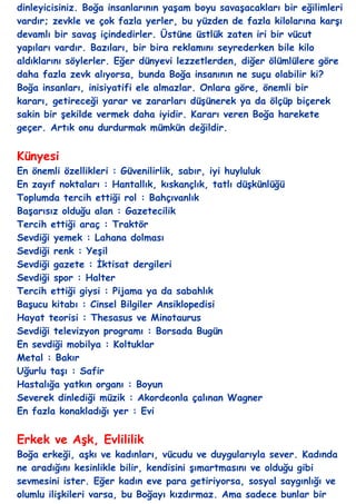 dinleyicisiniz. Boğa insanlarının yaĢam boyu savaĢacakları bir eğilimleri
vardır; zevkle ve çok fazla yerler, bu yüzden de fazla kilolarına karĢı
devamlı bir savaĢ içindedirler. Üstüne üstlük zaten iri bir vücut
yapıları vardır. Bazıları, bir bira reklamını seyrederken bile kilo
aldıklarını söylerler. Eğer dünyevi lezzetlerden, diğer ölümlülere göre
daha fazla zevk alıyorsa, bunda Boğa insanının ne suçu olabilir ki?
Boğa insanları, inisiyatifi ele almazlar. Onlara göre, önemli bir
kararı, getireceği yarar ve zararları düĢünerek ya da ölçüp biçerek
sakin bir Ģekilde vermek daha iyidir. Kararı veren Boğa harekete
geçer. Artık onu durdurmak mümkün değildir.


Künyesi
En önemli özellikleri : Güvenilirlik, sabır, iyi huyluluk
En zayıf noktaları : Hantallık, kıskançlık, tatlı düĢkünlüğü
Toplumda tercih ettiği rol : Bahçıvanlık
BaĢarısız olduğu alan : Gazetecilik
Tercih ettiği araç : Traktör
Sevdiği yemek : Lahana dolması
Sevdiği renk : YeĢil
Sevdiği gazete : Ġktisat dergileri
Sevdiği spor : Halter
Tercih ettiği giysi : Pijama ya da sabahlık
BaĢucu kitabı : Cinsel Bilgiler Ansiklopedisi
Hayat teorisi : Thesasus ve Minotaurus
Sevdiği televizyon programı : Borsada Bugün
En sevdiği mobilya : Koltuklar
Metal : Bakır
Uğurlu taĢı : Safir
Hastalığa yatkın organı : Boyun
Severek dinlediği müzik : Akordeonla çalınan Wagner
En fazla konakladığı yer : Evi


Erkek ve AĢk, Evlililik
Boğa erkeği, aĢkı ve kadınları, vücudu ve duygularıyla sever. Kadında
ne aradığını kesinlikle bilir, kendisini Ģımartmasını ve olduğu gibi
sevmesini ister. Eğer kadın eve para getiriyorsa, sosyal saygınlığı ve
olumlu iliĢkileri varsa, bu Boğayı kızdırmaz. Ama sadece bunlar bir
 