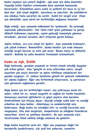 kadını seçmesi için yeterli değildir, aĢk onun için daha önemlidir.
YaĢadığı bütün iliĢkileri evlenmeden önce unutmak konusunda
kararsızdır. Evlendikten sonra sadık ve Ģefkatli bir koca ve iyi bir
âĢık olur. Çok ateĢli değildir. Sarsılmaz ve sabırlıdır. Bu özelliklerin
ona oldukça fazla yararları da vardır. Sadık bir sevgili arar. Onun
için dürüstlük; uzun süreli bir birlikteliğin değiĢmez temelidir.

Boğa erkeği, aynı zamanda mükemmel bir iĢadamıdır. Bu yeteneği
sayesinde yükselecektir. Her türlü riskli iĢten çekinmesi ve parayı
dikkatli kullanması sayesinde, eĢinin geleceği tamamiyle güvence
altındadır, parasal sorunları dert etmesine gerek kalmaz.

AĢkta tutkulu, ara sıra ateĢli bir âĢıktır. Aynı zamanda kıskançtır,
çok çabuk kıskanır. Romantiktir, daima kendisi için evde olmasını
istediği sevgili karısını ve evini çok sever. Bazen inatçı ve dikkafalı
olabilir. Belkide bu yolla kendisini frenlemek istemektedir.


Kadın ve AĢk, Evlilik
Boğa kadınında, gençken yaĢamak ve tatmin etmek istediği duygular
çok erken geliĢir. Ama "gençlik ve arzu yıllarından sonra, sevgili
seçerken çok seçici davranır ve aĢkını tehlikeye sokabilecek her
Ģeyden vazgeçer. O, sadece kendisine güvenli bir gelecek vadedebilen
bir adama bağlanır. Eğer onu fethetmek istiyorsanız, iĢ çantanızın
içini görmesini sağlamanız gerekir.

Boğa kadını için bir birlikteliğin temeli, onu çıldırasıya seven bir
adam, rahat bir ev, sosyal saygınlık ve sağlam bir banka hesabıdır.
Sonuncuya sanatsal eğilimlerini ve güzel Ģeylere olan merakını
dindirebilmek için ihtiyaç duyar. Seçtiği erkeğe sadık kalır ve sevdiği
erkekten de bunu bekler. Aldatılmayı ve sadakatsizliği asla
kaldıramaz. Boğa kadını ne istediğini bilir ve verdiği karardan asla
vazgeçmez. Ona olan sevginizin, sempatinizin az olduğunu hissederse
somurtkan, sinirli ve çekilmez olacaktır. Bu aynı zamanda sizin
tarafınızdan ihmal edilmiĢ olduğu anlamına da gelebilir.

Boğa kadını hayattan zevk alır. Eğer ona yaĢamaya değer bir
beraberlik sunabilirseniz, sizi yedi kat yukarıda, cennette
 