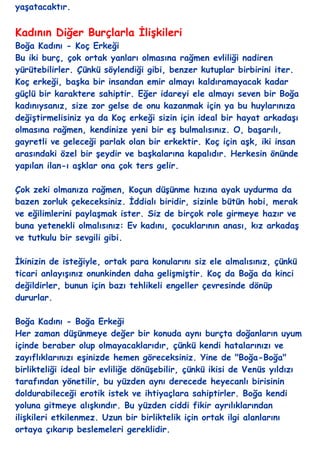 yaĢatacaktır.


Kadının Diğer Burçlarla ĠliĢkileri
Boğa Kadını - Koç Erkeği
Bu iki burç, çok ortak yanları olmasına rağmen evliliği nadiren
yürütebilirler. Çünkü söylendiği gibi, benzer kutuplar birbirini iter.
Koç erkeği, baĢka bir insandan emir almayı kaldıramayacak kadar
güçlü bir karaktere sahiptir. Eğer idareyi ele almayı seven bir Boğa
kadınıysanız, size zor gelse de onu kazanmak için ya bu huylarınıza
değiĢtirmelisiniz ya da Koç erkeği sizin için ideal bir hayat arkadaĢı
olmasına rağmen, kendinize yeni bir eĢ bulmalısınız. O, baĢarılı,
gayretli ve geleceği parlak olan bir erkektir. Koç için aĢk, iki insan
arasındaki özel bir Ģeydir ve baĢkalarına kapalıdır. Herkesin önünde
yapılan ilan-ı aĢklar ona çok ters gelir.

Çok zeki olmanıza rağmen, Koçun düĢünme hızına ayak uydurma da
bazen zorluk çekeceksiniz. Ġddialı biridir, sizinle bütün hobi, merak
ve eğilimlerini paylaĢmak ister. Siz de birçok role girmeye hazır ve
buna yetenekli olmalısınız: Ev kadını, çocuklarının anası, kız arkadaĢ
ve tutkulu bir sevgili gibi.

Ġkinizin de isteğiyle, ortak para konularını siz ele almalısınız, çünkü
ticari anlayıĢınız onunkinden daha geliĢmiĢtir. Koç da Boğa da kinci
değildirler, bunun için bazı tehlikeli engeller çevresinde dönüp
dururlar.

Boğa Kadını - Boğa Erkeği
Her zaman düĢünmeye değer bir konuda aynı burçta doğanların uyum
içinde beraber olup olmayacaklarıdır, çünkü kendi hatalarınızı ve
zayıflıklarınızı eĢinizde hemen göreceksiniz. Yine de "Boğa-Boğa"
birlikteliği ideal bir evliliğe dönüĢebilir, çünkü ikisi de Venüs yıldızı
tarafından yönetilir, bu yüzden aynı derecede heyecanlı birisinin
doldurabileceği erotik istek ve ihtiyaçlara sahiptirler. Boğa kendi
yoluna gitmeye alıĢkındır. Bu yüzden ciddi fikir ayrılıklarından
iliĢkileri etkilenmez. Uzun bir birliktelik için ortak ilgi alanlarını
ortaya çıkarıp beslemeleri gereklidir.
 
