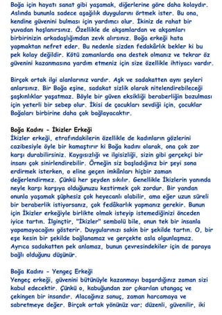 Boğa için hayatı sanat gibi yaĢamak, diğerlerine göre daha kolaydır.
Aslında bununla sadece aĢağılık duygularını örtmek ister. Bu ona,
kendine güvenini bulması için yardımcı olur. Ġkiniz de rahat bir
yuvadan hoĢlanırsınız. Özellikle de akĢamlardan ve akĢamları
birbirinizin arkadaĢlığımdan zevk alırsınız. Boğa erkeği hata
yapmaktan nefret eder. Bu nedenle sizden fedakârlık bekler ki bu
pek kolay değildir. Kötü zamanlarda ona destek olmanız ve tekrar öz
güvenini kazanmasına yardım etmeniz için size özellikle ihtiyacı vardır.

Birçok ortak ilgi alanlarınız vardır. AĢk ve sadakatten aynı Ģeyleri
anlarsınız. Bir Boğa eĢine, sadakat sizlik olarak nitelendirebileceği
ĢaĢkınlıklar yaĢatmaz. Böyle bir güven eksikliği beraberliğin bozulması
için yeterli bir sebep olur. Ġkisi de çocukları sevdiği için, çocuklar
Boğaları birbirine daha çok bağlayacaktır.

Boğa Kadını - Ġkizler Erkeği
Ġkizler erkeği, etrafındakilerin özellikle de kadınların gözlerini
cazibesiyle öyle bir kamaĢtırır ki Boğa kadını olarak, ona çok zor
karĢı durabilirsiniz. Kaygısızlığı ve ilgisizliği, sizin gibi gerçekçi bir
insanı çok sinirlendirebilir. Örneğin siz baĢladığınız bir Ģeyi sona
erdirmek isterken, o eline geçen imkânları hiçbir zaman
değerlendirmez. Çünkü her Ģeyden sıkılır. Genellikle Ġkizlerin yanında
neyle karĢı karĢıya olduğunuzu kestirmek çok zordur. Bir yandan
onunla yaĢamak Ģüphesiz çok heyecanlı olabilir, ama eğer uzun süreli
bir beraberlik istiyorsanız, çok fedâkarlık yapmanız gerekir. Bunun
için Ġkizler erkeğiyle birlikte olmak isteyip istemediğinizi önceden
iyice tartın. Ġlginçtir, "Ġkizler" sembolü bile, onun tek bir insanla
yapamayacağını gösterir. Duygularınızı sakin bir Ģekilde tartın. O, bir
eĢe kesin bir Ģekilde bağlanamaz ve gerçekte asla olgunlaĢmaz.
Ayrıca sadakatten pek anlamaz, bunun çevresindekiler için de paraya
bağlı olduğunu düĢünür.

Boğa Kadını - Yengeç Erkeği
Yengeç erkeği, güvenini bütünüyle kazanmayı baĢardığınız zaman sizi
kabul edecektir. Çünkü o, kabuğundan zor çıkarılan utangaç ve
çekingen bir insandır. Alacağınız sonuç, zaman harcamaya ve
sabretmeye değer. Birçok ortak yönünüz var; düzenli, güvenilir, iki
 