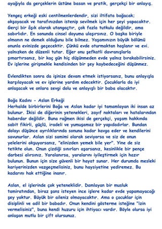 ayağıyla da gerçeklerin üstüne basan ve pratik, gerçekçi bir anlayıĢ.

Yengeç erkeği eski centilmenlerdendir, sizi iltifata boğacak;
okĢayacak ve tarafınızdan istenip sevilmek için her Ģeyi yapacaktır.
Gerçi bir âĢık olarak utangaçtır, çok fazla tutkulu değildir, ama
sabırlıdır. En sonunda cinsel doyuma ulaĢırsınız. O baĢka biriyle
olmanın ne demek olduğunu bile bilmez. YaĢamınızın büyük bölümü
onunla evinizde geçecektir. Çünkü evde oturmaktan hoĢlanır ve evi.
yalnızken de düzenli tutar. Eğer onu Ģefkatli davranıĢlarla
Ģımartırsanız, bir kaç gün hiç düĢünmeden evde yalnız bırakabilirsiniz.
Ev iĢlerine giriĢmekle kendisinden bir Ģey kaybedeceğini düĢünmez.

Evlendikten sonra da iĢinize devam etmek istiyorsanız, bunu anlayıĢla
karĢılayacak ve ev iĢlerine yardım edecektir. Çocuklarla da iyi
anlaĢacak ve onlara sevgi dolu ve anlayıĢlı bir baba olacaktır.

Boğa Kadını - Aslan Erkeği
Herhalde birbirlerini Boğa ve Aslan kadar iyi tamamlayan iki insan az
bulunur. Ġkisi de diğerinin yetenekleri, zayıf noktaları ve hatalarından
haberdar değildir. Buna rağmen ikisi de gerçekçi, yaĢam hakkında
sabit fikirli, güçlü, iradeli ve yumuĢamaz bir yapıdadırlar. Bundan
dolayı düĢünce ayrılıklarında sonuna kadar kavga eder ve kendilerini
savunurlar. Aslan sizi samimi olarak seviyorsa ve siz de onun
yelelerini okĢuyorsanız, "elinizden yemek bile yer". Yine de siz
tetikte olun. Onun çizdiği sınırları aĢarsanız, kesinlikle bir pençe
darbesi alırsınız. Yaralanırsa, yaralarını iyileĢtirmek için hazır
bulunun. Bunun için size güvenli bir hayat sunar. Her durumda mesleki
kariyerinizden vazgeçmelisiniz, bunu haysiyetine yediremez. Bu
kadarını hak ettiğine inanır.

Aslan, el iĢlerinde çok yeteneklidir. Damlayan bir musluk
tamiratından, biraz Ģans isteyen ince iĢlere kadar evde yapamayacağı
Ģey yoktur. Büyük bir aileniz olmayacaktır. Ama o çocuklar için
disiplinli ve adil bir babadır. Onun kendini gösterme isteğine "izin
vermelisiniz", buna kendi huzuru için ihtiyacı vardır. Böyle olursa iyi
anlaĢan mutlu bir çift olursunuz.
 