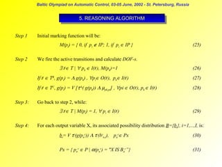 Baltic Olympiad on Automatic Control, 03-05 June, 2002 - St. Petersburg, Russia

5. REASONING ALGORITHM
5. REASONING ALGORITHM
Step 1

Initial marking function will be:
M(pi) = { 0, if pi ∉ IP; 1, if pi ∈ IP }

Step 2

(25)

We fire the active transitions and calculate DOF-s.

∃ tj∈ T | ∀ pk ∈ I(tj), M(pk)=1

(26)

If tj ∈ TR, g(pi) = Λ g(pk) , ∀pi∈ O(tj), pk∈ I(tj)
If tj ∈ TC, g(pi) = V [τrk( g(pk)) Λ µpk,pi] , ∀pi ∈ O(tj), pk ∈ I(tj)
Step 3:

(27)
(28)

Go back to step 2, while:

∃ tj∈ T | M(pi) = 1, ∀ pi ∈ I(tj)
Step 4:

(29)

For each output variable X, its associated possibility distribution B={bi}, i=1,...,I, is:
bi= V τr(g(pnr)) Λ τr(brn,i), pnr∈ Px

(30)

Px = { pnr ∈ P | α(pnr) = "X IS Bnr”}

(31)

 
