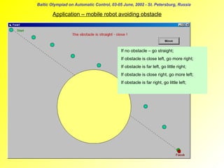 Baltic Olympiad on Automatic Control, 03-05 June, 2002 - St. Petersburg, Russia

Application – mobile robot avoiding obstacle

If no obstacle – go straight;
If obstacle is close left, go more right;
If obstacle is far left, go little right;
If obstacle is close right, go more left;
If obstacle is far right, go little left;

 