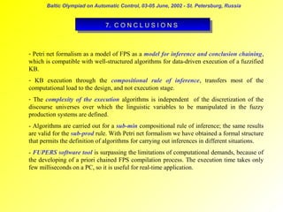 Baltic Olympiad on Automatic Control, 03-05 June, 2002 - St. Petersburg, Russia

7. C O N C LLU S I IO N S
7. C O N C U S O N S

- Petri net formalism as a model of FPS as a model for inference and conclusion chaining,
which is compatible with well-structured algorithms for data-driven execution of a fuzzified
KB.
- KB execution through the compositional rule of inference, transfers most of the
computational load to the design, and not execution stage.
- The complexity of the execution algorithms is independent of the discretization of the
discourse universes over which the linguistic variables to be manipulated in the fuzzy
production systems are defined.
- Algorithms are carried out for a sub-min compositional rule of inference; the same results
are valid for the sub-prod rule. With Petri net formalism we have obtained a formal structure
that permits the definition of algorithms for carrying out inferences in different situations.
- FUPERS software tool is surpassing the limitations of computational demands, because of
the developing of a priori chained FPS compilation process. The execution time takes only
few milliseconds on a PC, so it is useful for real-time application.

 