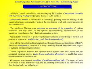 Baltic Olympiad on Automatic Control, 03-05 June, 2002 - St. Petersburg, Russia

1. INTRODUCTION
1. INTRODUCTION
- Intelligent Control = multi-level structure obeying the Principle of Increasing Precision
with Decreasing Intelligence (original theory of G. N. Saridis ).
- Probabilistic models = uncertainty of reasoning, planning decision making at the
organization level, assignment of tasks at the coordination level, and control activities at
the execution level.
- The Intelligent Machine uses entropies as measures of the execution of various
commands and they serve for the optimal decision-making. reformulation of the
organizing controller as a fuzzy-Petri net production system.
- Petri net (PN) formalism = great power for representation and modeling of parallel and
concurrent processes + modeling fuzzy-rule based systems directly.
- Some of the elements (marking function) and features (places and transitions) of Petri’s
formalism correspond to elements of a fuzzy knowledge base (KB) (propositions, degree
of truth and implication relationships).
- Formal separation between the representational scheme (the FPN itself) and the
associated dynamic process (data driven evaluation algorithm), is established using
elements defined in the formalism.
- We propose more adequate handling of multi-propositional rules. The degree of truth
of the rules is still a numerical value, and the chaining is still done at the value level and
thus the drawbacks are still present.

 
