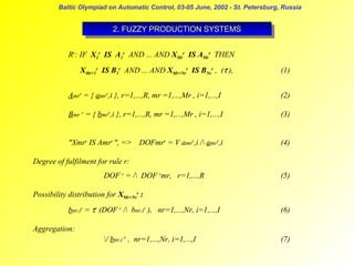 Baltic Olympiad on Automatic Control, 03-05 June, 2002 - St. Petersburg, Russia

2. FUZZY PRODUCTION SYSTEMS
2. FUZZY PRODUCTION SYSTEMS
Rr: IF X1r IS A1r AND ... AND XMrr IS AMrr THEN
XMr+1r IS B1r AND ... AND XMr+Nrr IS BNrr , (τr),

(1)

Amrr = { amrr,i }, r=1,...,R, mr =1,...,Mr , i=1,...,I

(2)

Bmr r = { bmrr,i }, r=1,...,R, mr =1,...,Mr , i=1,...,I

(3)

"Xmrr IS Amrr ", => DOFmrr = V amrr,i / amrr,i

(4)

Degree of fulfilment for rule r:
DOF r = / DOF rmr, r=1,...,R

(5)

Possibility distribution for XMr+Nrr :
bnr,ir = τr (DOF r / bnr,ir ), nr=1,...,Nr, i=1,...,I

(6)

Aggregation:
/ bnr,i r , nr=1,...,Nr, i=1,...,I

(7)

 