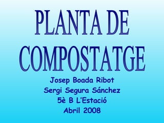 PLANTA DE  COMPOSTATGE Josep Boada Ribot Sergi Segura Sánchez 5è B L’Estació Abril 2008 