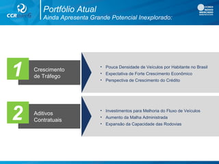 1 Crescimento
de Tráfego
• Pouca Densidade de Veículos por Habitante no Brasil
• Expectativa de Forte Crescimento Econômico
• Perspectiva de Crescimento do Crédito
2 Aditivos
Contratuais
• Investimentos para Melhoria do Fluxo de Veículos
• Aumento da Malha Administrada
• Expansão da Capacidade das Rodovias
Ainda Apresenta Grande Potencial Inexplorado:
Portfólio Atual
 