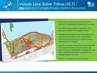 • CCR ganhou a licitação para executar os
estudos de viabilidade e desenvolver o projeto
• Revitalizar toda a região e integração dos
bairros portuários com a região central
• Interligar os principais eixos de transporte da
área central da cidade, bem como pontos
turísticos e/ou de grande circulação atuais e
projetados para a região
• Ligar por um lado, à Área Central de Negócios,
ao Aeroporto Santos Dumont e Glória, por
outro, à área do Gasômetro, à Estação do TAV
(Trem de Alta Velocidade) na Leopoldina e
Estação Estácio do metrô
• Reduzir os impactos ao meio ambiente
Implantação do VLT na Região Portuária e Central no Rio de Janeiro
Veículo Leve Sobre Trilhos (VLT) -
RJ
 