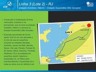 • Construção e Implantação da linha
metroviária, incluindo a via
permanente, que se inicia na estação
Araribóia ( Niterói ) e termina na
Estação Guaxindiba (São Gonçalo)
• Extensão aproximada de 23 km,
sendo 18,8 km em vias elevadas e
4,2 km de vias em superfície,
incluindo as estações elevadas
Araribóia, Jansen de Melo, Barreto,
Neves, Vila Laje, Paraíso, Parada 40,
Zé Garoto, Mauá, Antonina, Trindade,
Alcântara (12) e as estações em
superfície Jardim Catarina e
Guaxindiba (2), os Pátios para
manobra Barreto e Guaxindiba (2) e
todas as obras civis do referido Lote
Estação Araribóia ( Niterói ) - Estação Guaxindiba (São Gonçalo)
Linha 3 (Lote 2) - RJ
 