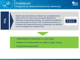 Destaques
Programa de Desenvolvimento de Lideranças
• Capacitação de Lideranças no curto prazo
• Gestão do Conhecimento no médio e longo prazos
• Crescimento sustentável
PDL
Objetivo de desenvolver os líderes nas competências do
Grupo CCR, por meio de um processo alinhado às
definições empresariais básicas, aos desafios estratégicos
e de crescimento do Grupo CCR, foi desenvolvimento um
Programa de Desenvolvimento de Lideranças, em parceria
com a Fundação Dom Cabral (FDC).
 