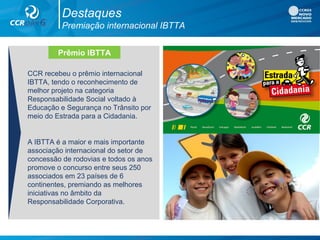 Destaques
Premiação internacional IBTTA
CCR recebeu o prêmio internacional
IBTTA, tendo o reconhecimento de
melhor projeto na categoria
Responsabilidade Social voltado à
Educação e Segurança no Trânsito por
meio do Estrada para a Cidadania.
A IBTTA é a maior e mais importante
associação internacional do setor de
concessão de rodovias e todos os anos
promove o concurso entre seus 250
associados em 23 países de 6
continentes, premiando as melhores
iniciativas no âmbito da
Responsabilidade Corporativa.
Prêmio IBTTA
 