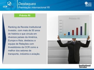 Destaques
Premiação internacional RI
Ranking da Revista Institutional
Investor, com mais de 50 anos
de história e que circula em
diversos países da América,
Europa e Ásia, destacou a
equipe de Relações com
Investidores da CCR como a
melhor dos setores de
transporte, indústria e aviação.
Prêmio RI
 