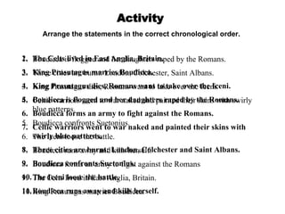 Activity Boudicca is flogged and her daughters raped by the Romans. Three cities are burnt: London, Colchester, Saint Albans. King Prasutagus dies, Romans want to take over the Iceni. Celtic warriors went to war naked and painted their skins with swirly blue patterns. Boudicca confronts Suetonius. The Iceni loose the battle. Boudicca runs away and kills herself. Boudicca forms an army to fight against the Romans The Celts lived in East Anglia, Britain. King Prasutagus marries Boudicca. Arrange the statements in the correct chronological order. The Celts lived in East Anglia, Britain.  King Prasutagus marries Boudicca. King Prasutagus dies, Romans want to take over the Iceni. Boudicca is flogged and her daughters raped by the Romans. Boudicca forms an army to fight against the Romans. Celtic warriors went to war naked and painted their skins with swirly blue patterns. Three cities are burnt: London, Colchester and Saint Albans. Boudicca confronts Suetonius. The Iceni loose the battle. Boudicca runs away and kills herself. 