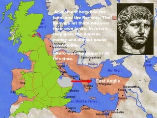 East Anglia Agreement between the Iceni and the Romans.  The Romans let them rule over their own lands. In return, they gave the Romans money and did not cause any trouble.  -Nero was the emperor at this time. 