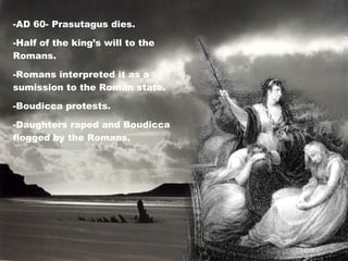 -AD 60- Prasutagus dies. -Half of the king’s will to the Romans. -Romans interpreted it as a sumission to the Roman state. -Boudicca protests. -Daughters raped and Boudicca flogged by the Romans. 