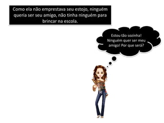 Como ela não emprestava seu estojo, ninguém
queria ser seu amigo, não tinha ninguém para
              brincar na escola.

                                             Estou tão sozinha!
                                           Ninguém quer ser meu
                                            amigo! Por que será?
 