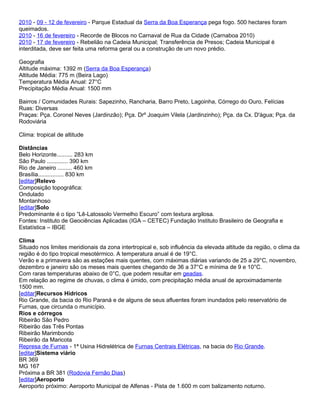 2010 - 09 - 12 de fevereiro - Parque Estadual da Serra da Boa Esperança pega fogo. 500 hectares foram
queimados.
2010 - 16 de fevereiro - Recorde de Blocos no Carnaval de Rua da Cidade (Carnaboa 2010)
2010 - 17 de fevereiro - Rebelião na Cadeia Municipal; Transferência de Presos; Cadeia Municipal é
interditada, deve ser feita uma reforma geral ou a construção de um novo prédio.

Geografia
Altitude máxima: 1392 m (Serra da Boa Esperança)
Altitude Média: 775 m (Beira Lago)
Temperatura Média Anual: 27°C
Precipitação Média Anual: 1500 mm

Bairros / Comunidades Rurais: Sapezinho, Rancharia, Barro Preto, Lagoinha, Córrego do Ouro, Felícias
Ruas: Diversas
Praças: Pça. Coronel Neves (Jardinzão); Pça. Drº Joaquim Vilela (Jardinzinho); Pça. da Cx. D'água; Pça. da
Rodoviária

Clima: tropical de altitude

Distâncias
Belo Horizonte.......... 283 km
São Paulo ............. 390 km
Rio de Janeiro ......... 460 km
Brasília................ 830 km
[editar]Relevo
Composição topográfica:
Ondulado
Montanhoso
[editar]Solo
Predominante é o tipo “Lê-Latossolo Vermelho Escuro” com textura argilosa.
Fontes: Instituto de Geociências Aplicadas (IGA – CETEC) Fundação Instituto Brasileiro de Geografia e
Estatística – IBGE

Clima
Situado nos limites meridionais da zona intertropical e, sob influência da elevada altitude da região, o clima da
região é do tipo tropical mesotérmico. A temperatura anual é de 19°C.
Verão e a primavera são as estações mais quentes, com máximas diárias variando de 25 a 29°C, novembro,
dezembro e janeiro são os meses mais quentes chegando de 36 a 37°C e mínima de 9 e 10°C.
Com raras temperaturas abaixo de 0°C, que podem resultar em geadas.
Em relação ao regime de chuvas, o clima é úmido, com precipitação média anual de aproximadamente
1500 mm.
[editar]Recursos Hídricos
Rio Grande, da bacia do Rio Paraná e de alguns de seus afluentes foram inundados pelo reservatório de
Furnas, que circunda o município.
Rios e córregos
Ribeirão São Pedro
Ribeirão das Três Pontas
Ribeirão Marimbondo
Ribeirão da Maricota
Represa de Furnas - 1ª Usina Hidrelétrica de Furnas Centrais Elétricas, na bacia do Rio Grande.
[editar]Sistema viário
BR 369
MG 167
Próxima a BR 381 (Rodovia Fernão Dias)
[editar]Aeroporto
Aeroporto próximo: Aeroporto Municipal de Alfenas - Pista de 1.600 m com balizamento noturno.
 