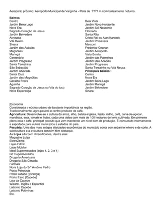 Aeroporto próximo: Aeroporto Municipal de Varginha - Pista de ???? m com balizamento noturno.

Bairros
Centro                                                  Bela Vista
Jardim Beira Lago                                       Jardim Novo Horizonte
Nova Era                                                Jardim Sol Nascente
Sagrado Coração de Jesus                                Eldorado
Jardim Belvedere                                        Santa Rita
Alvorada                                                Cristo Rei ou Alan Kardeck
Vila Belém                                              Jardim Primavera
Sinara                                                  Marconi
Jardim das Acácias                                      Frederico Ozanan
Magnólias                                               Jardim Aeroporto
Maringá                                                 Vista Bonita
Centenário                                              Jardim das Palmeiras
Jardim Progresso                                        Jardim Das Acácias
Santa Terezinha                                         Jardim Progresso
São Sebastião                                           Santa Terezinha ou Vila Neusa
Jardim Alvorada                                         Principais bairros :
Santa Cruz                                              Centro
Jardim das Magnólias                                    Nova Era
Geraldo Freire                                          Jardim Beira Lago
Aguinha                                                 Jardim Maringá
Sagrado Coração de Jesus ou Vila do toco                Jardim Belvedere
Nova Esperança                                          Sinara



[Economia
Considerada o núcleo urbano de bastante importância na região.
Tradicionalmente, agro-pastoril e centro produtor de café.
Agricultura: Desenvolve-se a cultura do arroz, alho, batata-inglesa, feijão, milho, café, cana-de-açúcar,
mandioca, soja, tomate e frutas, cada uma delas com mais de 100 hectares de terra cultivada. Em primeiro
plano esta o café, principal produto que vem mantendo um nível bom de produção. É consumido internamente
e exportado para outros municípios e estados do país.
Pecuária: Uma das mais antigas atividades econômicas do município conta com rebanho leiteiro e de corte. A
suinocultura e a avicultura também têm destaque.
As Lojas são bem diversificados, dentre elas:
Magazine Luiza
EletroZema
Lojas Edmil
Lojas Mobilar
Ideal Supermecados (lojas 1, 2, 3 e 4)
GF Supermecados
Drogaria Americana
Drogaria São Geraldo
Farmais
Nova Loja do Srº Antônio Pedro
Posto Petrobrás
Posto Cidade (Ipiranga)
Posto Esso (Capebe)
Loja da Capebe
Wizard - Inglês e Espanhol
Laticinio Capebe
Laticinio Poliminas
Etc.
 