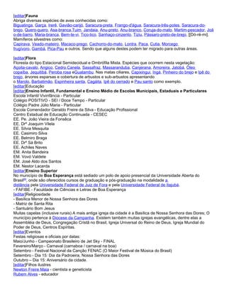 [editar]Fauna
Abriga diversas espécies de aves conhecidas como:
Biguatinga, Garça, Irerê, Gavião-carijó, Saracura-preta, Frango-d'água, Saracura-três-potes, Saracura-do-
brejo, Quero-quero, Asa-branca,Tuim, Jandaia, Anu-preto, Anu-branco, Coruja-do-mato, Martim-pescador, Joã
o-de-barro, Maria-branca, Bem-te-vi, Tico-tico, Sanhaço-cinzento, Tiziu, Pássaro-preto-de-brejo, [[Dó-ré-mi].
Mamíferos silvestres como:
Capirava, Veado-mateiro, Macaco-prego, Cachorro-do-mato, Lontra, Paca, Cutia, Morcego
frugívoro, Gambá, Pica-Pau e outros. Sendo que alguns destes podem ter migrado para outras áreas.

[editar]Flora
Floresta do tipo Estacional Semidecidual e Ombrófila Mista. Espécies que ocorrem nesta vegetação:
Açoita-cavalo, Angico, Cedro,Canela, Sassafraz, Massaranduba, Canjerana, Amoreira, Jatobá, Óleo
copaíba, Jequitibá, Peroba rosa eGuatambu. Nas matas ciliares, Capixingui, Ingá, Pinheiro do brejo e Ipê do
brejo, árvores esparsas e cobertura de arbustos e sub-arbustos apresentando
o Marolo, Barbatimão, Espinheira santa, Cagáita, Ipê do cerrado e Pau santo como exemplo.
[editar]Educação
[editar]Ensino Infantil, Fundamental e Ensino Médio de Escolas Municipais, Estaduais e Particulares
Escola Infantil Vivinfância - Particular
Colégio POSITIVO - SEI / Doce Tempo - Particular
Colégio Padre Júlio Maria - Particular
Escola Comendador Geraldo Freire da Silva - Educação Profissional
Centro Estadual de Educação Continuada - CESEC
EE. Pe. João Vieira da Fonsêca
EE. Drº Joaquim Vilela
EE. Sílvia Mesquita
EE. Casimiro Silva
EE. Belmiro Braga
EE. Drº Sá Brito
EE. Achiles Naves
EM. Anita Bandeira
EM. Vovó Valdete
EM. José Aldo dos Santos
EM. Nestor Lacerda
[editar]Ensino Superior
No município de Boa Esperança está sediado um polo de apoio presencial da Universidade Aberta do
Brasil[6], onde são oferecidos cursos de graduação e pós-graduação na modalidade a
distância pela Universidade Federal de Juiz de Fora e pela Universidade Federal de Itajubá.
- FAFIBE - Faculdade de Ciências e Letras de Boa Esperança
[editar]Religiosidade
- Basílica Menor de Nossa Senhora das Dores
- Matriz de Santa Rita
- Santuário Bom Jesus
Muitas capelas (inclusive rurais) A mais antiga igreja da cidade é a Basílica de Nossa Senhora das Dores; O
município pertence à Diocese da Campanha. Existem também muitas igrejas evangélicas, dentre elas a
Assembléia de Deus, Congregação Cristã no Brasil, Igreja Universal do Reino de Deus, Igreja Mundial do
Poder de Deus, Centros Espíritas.
[editar]Eventos
Festas religiosas e oficiais por datas:
Maio/Junho - Campeonato Brasileiro de Jet Sky - FINAL
Fevereiro/Março - Carnaval (carnaboa / carnaval na boa)
Setembro - Festival Nacional da Canção FENAC (O Maior Festival de Música do Brasil)
Setembro - Dia 15: Dia da Padroeira, Nossa Senhora das Dores
Outubro – Dia 15: Aniversário da cidade.
[editar]Filhos ilustres
Newton Freire Maia - cientista e geneticista
Rubem Alves - educador
 
