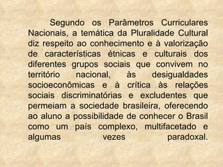 Segundo os Parâmetros Curriculares
Nacionais, a temática da Pluralidade Cultural
diz respeito ao conhecimento e à valoriza...